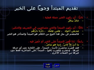 ‫تقديم المبتدأ وجوبا على الخبر‬
                                   ‫يثانيا : أن يكون الخبر جملة فعلية :‬            ‫•‬
                                                            ‫َ َ‬
                                                             ‫رخال د مسا ف ر‬
                                                                     ‫ٌ‬        ‫–‬


    ‫يثالثا : أن يكون المبتدأ والخبر متساويين في التعريف والتنكير:‬                 ‫•‬
                       ‫لصديقي أرخوك   ، علمي عل مك   ، دا رنا دا ر هم‬
                         ‫ ُ  ُ‬   ‫ ُ‬        ‫مِ  ُ‬   ‫مِ‬                         ‫–‬
‫فالمتقدم في مثل هذا النوع من الكلم هو المبتدأ والمتأرخر هو الخبر‬              ‫–‬


                    ‫رابعا : إاذا ق ص ر المبتد أ ُ على الخب ر أو ح ص ر فيه .‬
                          ‫ ُ مِ َ‬  ‫مِ‬                    ‫ ُ مِ َ‬                  ‫•‬
                                ‫ما أن ت إ ل َّ كات ب ، إنما هو تشاع ر ،‬
                                  ‫ٌ‬                   ‫ٌ‬         ‫َ‬             ‫–‬
    ‫فقد ق ص ر ت و ح ص ر ت )أنت( ، المبتدأ ، على الكتابة دون أي حرفة‬
                                              ‫َ َ غتْ َ‬ ‫َ َ غتْ َ‬             ‫–‬
   ‫غيرها . وحصرت وقصرت )هو( ، المبتدأ ،على الشاعرية فقط دون‬
                                      ‫غيرها من الصفات الرخرى .‬



                                     ‫القائمة‬
                                               ‫السابق‬
                                     ‫الرئيسة‬
 