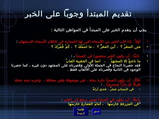 ‫تقديم المبتدأ وجوبا على الخبر‬
                          ‫يجب أن يتقدم الخبر على المبتدأ في المواطن التالية :‬

   ‫أو ل م ً : إاذا كان الخبر من المسماء التي لها الصدار ة في الكلم كأمسماء المستفهام :‬         ‫•‬
                        ‫متى السف ر ؟  ، أين المف ر ؟  ، ما ا مس م ك ؟  ، ك م ع م ر كَ ؟‬
                             ‫َ غتْ  ُ غتْ  ُ‬ ‫غتْ  ُ َ‬        ‫ُّ‬              ‫ ُ‬                ‫•‬

                                   ‫يثانيا : أن يكون الخبر محصورا في المبتدأ ، :‬                ‫•‬
                               ‫ما ناج ح إل المجته د    ، انما في الحقيبة العا بٌ‬
                                                            ‫ ُ‬          ‫ٌ‬                      ‫•‬
‫فقد حصرنا النجاح في الجملة الولى وقصرناه على المجتهد دون غيره ، كما حصرنا‬
                                 ‫الوجود في الثانية وقصرناه على اللعاب فقط .‬


  ‫يثالثا : أن يكون المبتدأ نكر ة بحتة ، غير مولصوفة وغير مضافة ،  ورخبره تشبه جملة‬             ‫•‬
                                                       ‫ظرفا او جارا ومجرورا ، :‬
                                                        ‫ٌ‬ ‫في البستا ن تشج ر ، عندي آرا ء‬
                                                                       ‫ٌ‬     ‫مِ‬            ‫–‬


                                  ‫رابعا : أن يكون في المبتدأ ضمير يرجع إلى الخبر :‬             ‫•‬
                         ‫* في المزرع ة حار مسها   ، أما م العمار  ة حا ر مسها               ‬
                                          ‫مِ  ُ‬   ‫مِ‬        ‫َ‬           ‫ ُ‬     ‫مِ‬
                                             ‫القائمة‬
                                                         ‫السابق‬
                                             ‫الرئيسة‬
 