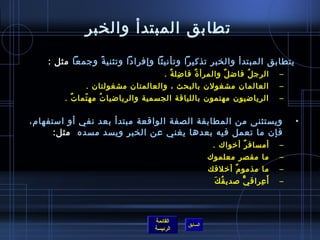 ‫تطابق المبتدأ والخبر‬
    ‫يتطابق المبتدأ والخبر تذكيرا وتأنيثا وإفرادا وتثني ة وجمعا مثل :‬
                ‫م ً‬
                                    ‫الرج ل فاض ل والمرأ  ة فا ضل ة .‬
                                      ‫مِ ٌ‬    ‫ٌ‬         ‫ٌ‬     ‫ ُ‬           ‫–‬
             ‫العالمان مشغولن بالبحث ، والعالمتان مشغولتان .‬                ‫–‬
        ‫الرياضيون مهتمون باللياقة الجسمية والرياضيا ت مه تما ت .‬
          ‫ٌ‬   ‫.ّ‬   ‫ ُ‬                                                      ‫–‬

‫ويستثنى من المطابقة الصفة الواقعة مبتدأ بعد نفي أو امستفهام،‬                   ‫•‬
      ‫فإن ما تعمل فيه بعدها يغني عن الخبر ويسد مسده  مثل:‬
                                                     ‫أمساف ر أرخواك .‬
                                                              ‫ٌ‬            ‫–‬
                                                    ‫ما مقصر معلموك‬         ‫–‬
                                                    ‫ما مذمو م أرخلقك‬
                                                             ‫ٌ‬             ‫–‬
                                                      ‫أَ عراق ي لصدي ق ك‬
                                                     ‫ ُ َ‬      ‫ٌّ‬   ‫مِ‬     ‫–‬



                                ‫القائمة‬
                                           ‫السابق‬
                                ‫الرئيسة‬
 