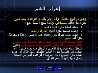 ‫إعراب الخبر‬

     ‫وهو مرفوع دائما، وقد يجر بالبا ء الزائد ة بعد نفي‬
                      ‫مِ‬                                                                ‫•‬
           ‫مثل: ما رخالد ب مسافر.ٍ، وكما يقع امسما يقع:‬
                                            ‫1 - جملة فعلية مثل: رخالد اذهب .‬        ‫–‬
                                                      ‫َ‬
                          ‫2 - وجملة امسمية مثل: أرخوك تجار ته رابحة .‬
                                         ‫ ُ‬                                         ‫–‬
‫3 - وتشبه جملة ظرفا مثل: والدك عند الرئي س، وجارا ومجرورا‬                           ‫–‬
                                                                             ‫َ‬
                                                                ‫مثل: أنت بخير .‬
      ‫ولب د للجملة الخبرية من رابط يربطها بالمبتدأ، إما: ضمير‬                  ‫َّ‬   ‫–‬
   ‫ظاهر أو مستتر كالمثالين الولين، وإما ضمير مقدر : )اللب ن ُ‬           ‫َ‬
      ‫الرط ل بمئة قرش( إاذ التقدير )الرطل منه بمئة قرش(، أو‬               ‫ ُ‬
             ‫َ‬
  ‫إتشار ة إلى المبتدأ مثل: } و لبا س ال ت ق وى اذ ل ك رخ ي ر{. أو إعاد ة‬
                 ‫َ مِ َ َ غتْ ٌ‬  ‫ ُ َّ غتْ َ‬     ‫َ مِ‬
                          ‫َ‬            ‫َ‬
      ‫لفظة مثل: المرو ء ة ما المرو ء ة؟ أو كلمة أعم من المبتدأ‬
                                              ‫َ‬            ‫َ‬
                                              ‫يدرخل فيها: الوفا ء نعم الخلق.‬
                                                             ‫ ُ‬


                                          ‫القائمة‬
                                ‫التالي‬               ‫السابق‬
                                          ‫الرئيسة‬
 