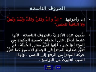 ‫الحروف النامسخة‬

‫َّ َ غتْ َ َ َّ‬
  ‫إن وأرخواتها:  إ ن و أ ن ولك ن وكأ ن و ل ي ت و لع ل‬
                       ‫َّ‬    ‫َّ‬    ‫َّ‬                                                          ‫•‬
                                      ‫ول النافي ة للجن س ‬
                                               ‫ ُ‬

                ‫مسميت هذه الدوا ت بالحرو ف النامسخ ة ، لنها‬
                          ‫مِ‬            ‫مِ‬              ‫ ُ‬                               ‫ ُ‬    ‫•‬
          ‫عندما تد رخل على الجملة المسمي ة المكون ة من‬
                    ‫مِ‬            ‫مِ‬                                      ‫َ  ُ‬
           ‫ ُ َ َ  ُ َّ‬
             ‫المبتدأ والخب ر ، فإنها ت غ ي ر معنى ال ج مغتْ ل ة ، يث م‬
                                             ‫ ُ َ ِّ  ُ‬          ‫مِ‬
‫ت غ ي ر لصدار  ة المبتد أ في الجمل ة المسمي ة كما ت غَ يِّ ر ُ‬
             ‫ ُ‬        ‫مِ‬            ‫مِ‬                    ‫مِ‬          ‫.ّ‬      ‫ ُ َ ِّ  ُ .ّ‬
                   ‫حرك ة المبتد أ من الرف ع إلى النص ب ، ولهذا‬
                               ‫مِ‬                    ‫مِ‬             ‫مِ‬            ‫َ‬
                                           ‫السبب اع ت ب ر ت من النوامسخ .‬
                                                              ‫ ُ مِ َ غتْ‬
                                              ‫القائمة‬
                                                          ‫السابق‬
                                              ‫الرئيسة‬
 