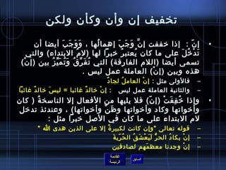‫تخفيف إن وأن وكأن ولكن‬

        ‫إ ن :  إاذا رخففت إ ن و ج ب إهما لها ، و و ج ب أيضا أن‬
                      ‫َ َ َ َ‬         ‫ ُ‬   ‫َّ َ َ َ‬                ‫.ّ‬             ‫•‬
      ‫ت د رخ ل على ما كان يعتب ر رخبرا لها )ل م البتداء( والتي‬
                             ‫ ُ‬             ‫ ُ‬   ‫ ُ‬           ‫َ غتْ  ُ َ‬
 ‫تسمى أيضا )اللم الفارقة( التي ت ف ر ق و ت م ي ز بين )إ ن(‬
  ‫غتْ‬         ‫ ُ َ ِّ  ُ َ  ُ َ ِّ  ُ‬
                                 ‫هذه وبين )إ ن( العاملة عمل لي س .‬
                                                     ‫غتْ‬
                                           ‫ٌ‬ ‫فالولى مثل : إ ن العام ل لجا د‬
                                                   ‫ ُ‬      ‫غتْ‬                ‫–‬
‫والثانية العاملة عمل لي س   : إ نغتْ رخال دٌ غائبا = لي  سَ رخال دٌ غائبا‬     ‫–‬
‫وإاذا رخ ف ف ت )إ ن( فل يليها من الفعال إل النامسخ ة ) كان‬
      ‫ ُ‬                                ‫.ّ‬   ‫ ُ مِ َ غتْ‬                          ‫•‬
‫وأرخواتها وكاد وأرخواتها و ظ ن وأرخواتها( ، وعندئذ تدرخل‬
                          ‫َ َّ‬
         ‫لم البتداء على ما كان في اللصل رخبرا مثل :‬
        ‫قوله تعالى وإن كانت لكبير  ة إل على الذين هدى ا ‬
                             ‫م ً‬                                              ‫–‬
                                 ‫ ُ .ّ َ‬
                                  ‫إ ن يكا د الح ر ل ي ع ش ق ال ح ري ة‬
                                            ‫ُّ َ َ غتْ َ  ُ‬ ‫ ُ‬    ‫غتْ‬         ‫–‬
                                 ‫إ ن وجدنا معظ مهم لصادقين‬
                                                    ‫َ‬                 ‫غتْ‬     ‫–‬
                                       ‫القائمة‬
                                                  ‫السابق‬
                                       ‫الرئيسة‬
 