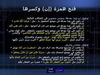 ‫فتح همز ة )إن( وكسرها‬
                             ‫وتؤول إن وما بعدها بمصد ر منصو ب في الحالت التالية:‬
                                                ‫.ٍ‬     ‫.ٍ‬                                                                   ‫•‬
       ‫أن تكون هي وما بعدها في موضع المفعول به ، مثل : عرف ت أ ن ك قادم =‬
                   ‫ ُ َّ َ‬                                                                                              ‫–‬
                                                                                              ‫َ َ‬
                                                                                               ‫عرف ت قدو م ك‬
                                                                                                       ‫ ُ‬
  ‫أن تكون هي وما بعدها في موضع رخبر كان أو أرخواتها ، مثل : كان ظني أ نك‬
    ‫.ّ‬                                                                                                                  ‫–‬
                                                                                 ‫َ َ َ َ‬
                                                                                  ‫ناج ح = كان ظني ن جا ح ك‬‫ٌ‬
‫أن تكون هي وما بعدها في موضع تابع المنصوب بالعطف ، مثل: قوله تعالى ‬                                                    ‫–‬
       ‫ااذكروا نعمتي التي أنعم ت عليكم ، وأني فضلتكم على العالمين  والتقدير‬  ‫ ُ‬
                                                                      ‫ااذكروا نعمتي وتفضيلي إياكم‬
                           ‫ومثل : عرف ت حضو رك وأ ن ك م ه ت م : عرفت حضو رك واهتما مك‬
                             ‫َ‬        ‫َ‬                     ‫َّ َ  ُ غتْ َ ٌ‬            ‫َ‬       ‫ ُ‬
       ‫أما البدل فمثل : أكبر ت م ر ي م أنها ح س ن ة ال خ ل ق = أكبرت م ر ي م ح س ن رخ ل قها‬
         ‫َ َ َ َ  ُ غتْ َ  ُ  ُ مِ‬       ‫ ُ غتْ مِ‬ ‫َ َ َ  ُ‬            ‫ ُ َ غتْ َ َ‬                                     ‫–‬
                                                                                                            ‫    ‬
                                                                                        ‫وتؤول بمصدر مجرور‬                   ‫•‬
    ‫إاذا وقعت أ ن وامسمها ورخبرها بعد حرف جر مثل : امستغربت من أنك مهمل =‬                             ‫َّ‬                ‫–‬
                                                                                    ‫امستغربت من إهمالك‬
     ‫إاذا وقعت في موضع المضاف إليه مثل : تدار ك الم ر قب ل أ ن ال م ر يتفاق م =‬
         ‫ ُ‬             ‫غتْ َ‬    ‫َ َّ‬          ‫َ‬ ‫غتْ‬                                                                    ‫–‬
                                                                                                ‫مِ‬ ‫قب ل تفا ق م الم ر‬
                                                                                                         ‫ ُ مِ‬    ‫َ‬
   ‫إاذا وقعت في موضع تابع المجرور بالعطف مثل : مس ر ر ت م ن أد ب الفتا  ة وأ نها‬
     ‫َّ‬     ‫مِ‬            ‫مِ‬   ‫ٌ مِ غتْ  ُ مِ  ُ‬                                                                        ‫–‬
                                                     ‫مجتهد  ة = مسرر ت م ن أد ب الفتا  ة  واجتها دها‬
                                                        ‫مِ‬          ‫مِ‬    ‫مِ‬        ‫ ُ مِ غتْ‬                  ‫ ُ‬
               ‫مِ  ُ غتْ مِ مِ‬
                 ‫أو البدل مثل : ع ج ب ت م ن القطا ر أ ن ه بطي ء = عجب ت ُ من القطا ر ب ط ئ ه‬
                                                      ‫ٌ‬       ‫مِ َّ  ُ‬       ‫َ مِ غتْ  ُ مِ غتْ‬                         ‫–‬


                                                              ‫القائمة‬
                                                                              ‫السابق‬
                                                              ‫الرئيسة‬
 