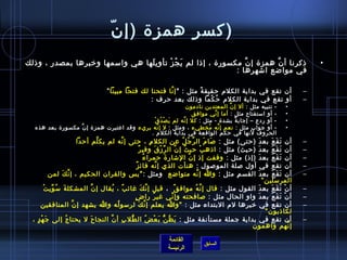 ‫.ّ‬ ‫)كسر همز ة )إ ن‬
‫اذكرنا أ ن همز ة إ ن مكسور ة ، إاذا لم ي ج ز تأوي لها هي وامسمها ورخبرها بمصدر ، واذلك‬
                                   ‫َ‬      ‫َ  ُ غتْ‬                 ‫َّ‬       ‫َّ‬                                                       ‫•‬
                                                                ‫في مواضع اتشهرها :‬

                                     ‫أن تقع في بداية الكلم حقيق ة مثل :  إ نا فتحنا لك فتحا مبينا ”‬
                                                            ‫َّ‬          ‫م ً‬                                                      ‫–‬
                                                     ‫أو تقع في بداية الكلم ح كما واذلك بعد حرف :‬
                                                                            ‫ ُ غتْ‬                                               ‫–‬
                                                                  ‫- تنبيه مثل : أل إ ن المعتدين نادمون‬
                                                                                   ‫َّ‬                                      ‫•‬
                                                                    ‫- أو امستفتاح مثل : أما إ ني موافق‬
                                                                             ‫ِّ‬                                            ‫•‬
                                                ‫َ غتْ  ُ غتْ‬
                                                   ‫- أو ردع – إجاب ة بشد ة - مثل : كل إ نه لم ي ص د ق‬
                                                               ‫َّ‬                     ‫ٌ‬                                    ‫•‬
   ‫- أو جواب مثل : نعم إ نه مخطيء ، ومثل : ل إ نه بريء  وقد اعتبرت همز ة إ نَّ مكسور ة بعد هذه‬
                                                   ‫َّ‬                     ‫َّ  ُ‬                                            ‫•‬
                                               ‫الحروف لنها في حكم الواقعة في بداية الكلم .‬
                       ‫)حتى( مثل : لصا م ال ر ج ل عن الكل م ، حتى إ نه لم يك لم أحدا‬
                             ‫َّ‬       ‫َّ‬                 ‫مِ‬               ‫َّ  ُ  ُ‬        ‫َ َ‬          ‫َ‬ ‫أن ت ق ع بع د‬
                                                                                                                   ‫َ َ َ‬         ‫–‬
                                               ‫ٌ‬ ‫)حيث( مثل : ااذه ب حي ث إ ن ال ر ز ق وفي ر‬
                                                            ‫ِّ غتْ َ‬   ‫ ُ َّ‬          ‫غتْ‬         ‫أن ت ق ع بع دَ‬ ‫َ َ َ‬           ‫–‬
                                                   ‫ ُ‬ ‫)إاذ( مثل : وقفت إاذ إ ن التشار  ة حمرا ء‬
                                                                     ‫َ‬         ‫َّ‬                        ‫َ‬ ‫أن ت ق ع بع د‬
                                                                                                                    ‫َ َ َ‬        ‫–‬
                                            ‫ٌ‬ ‫أول لصلة المولصول : هنأت الذي إ نه فائ ز‬
                                                             ‫َّ‬                                            ‫أن تقع في‬             ‫–‬
         ‫القس م مثل : وا إ نه متواضع   ومثل : ي س والقران الحكيم ، إ نَّ كَ لمن‬   ‫َّ‬         ‫مِ‬     ‫َ‬ ‫أن ت ق ع بع د‬ ‫َ َ َ‬       ‫–‬
                                                                                                            ‫المرمسلين”‬
            ‫َ  ُ ِّ غتْ‬
               ‫أ ن ت ق ع بع د القول مثل : قال إ ن ه ُ مواف ق   ، قيل إ ن كَ غائ بٌ ، يقال إ نَّ المشكل ة مس وي ت‬
                                         ‫ ُ‬                 ‫َّ‬                ‫ٌ‬ ‫َّ‬                 ‫َ‬              ‫غتْ َ َ َ‬      ‫–‬
                                                     ‫أ ن ت ق ع بع دَ واو الحال مثل : لصافحته وإ ني غي ر را ض.ٍ‬
                                                               ‫ ُ‬          ‫ِّ‬                                   ‫غتْ َ َ َ‬        ‫–‬
       ‫أن تقع في رخبرها لم البتداء مثل : وا يعلم إ ن ك لرمسو له وا يشهد إ ن المنافقين‬
                           ‫َّ‬               ‫ ُ‬         ‫َّ َ‬                                                                      ‫–‬
                                                                                                              ‫لكااذبون‬
  ‫أن تقع في بداية جملة مستأنفة مثل : ي ظ نُّ ب ع ض ُ ال طل ب أ نَّ النجا ح ل يحتا ج إلى ج ه د.ٍ ،‬
        ‫َ غتْ‬           ‫ ُ‬      ‫َ‬              ‫مِ‬ ‫ُّ‬              ‫َ غتْ‬ ‫َ  ُ‬                                                     ‫–‬
                                                                                               ‫إ نهم واهمون‬                 ‫َّ‬

                                                                  ‫القائمة‬
                                                                                    ‫السابق‬
                                                                  ‫الرئيسة‬
 