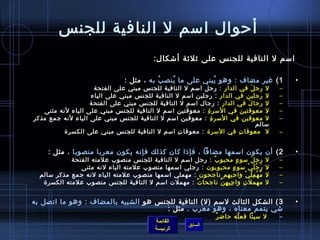 ‫أحوال امسم ل النافية للجن س‬
                                                   ‫امسم ل النافية للجن س على يثليثة أتشكال:‬

                                      ‫1 ( غير مضاف : وهو يبني على ما ينص ب به ، مثل :‬
                                                 ‫ ُ‬  ‫ ُ‬          ‫ ُ‬                                          ‫•‬
                     ‫ل رج ل في الدار : رجل امسم ل النافية للجن س مبني على الفتحة‬
                                                                            ‫َ‬                            ‫–‬
                   ‫ل رجلين في الدار : رجلين امسم ل النافية للجن س مبني على الياء‬                         ‫–‬
                   ‫ل رجا ل في الدار : رجال امسم ل النافية للجن س مبني على الفتح ة‬
                                                                          ‫َ‬                              ‫–‬
   ‫ل معوقتين في المسر  ة : معوقتين امسم ل النافية للجن س مبني على الياء لنه مثنى‬
                                                            ‫مِ‬                                           ‫–‬
‫ل معوقين في المسر  ة : معوقين امسم ل النافية للجن س مبني على الياء لنه جمع مذكر‬
                                                               ‫مِ‬                                        ‫–‬
                                                                              ‫مسالم‬
          ‫ل  معوقا ت في المسر ة : معوقا ت امسم ل النافية للجن س مبني على الكسر ة‬
                                                  ‫مِ‬                   ‫مِ‬                                ‫–‬


     ‫2 ( أن يكون امسمها مضافا ، فإاذا كان كذلك فإنه يكون معربا منصوبا ، مثل :‬                                ‫•‬
             ‫رج ل مسو ء محبو ب : رجل امسم ل النافية للجن س منصوب علمته الفتحة‬
                                                            ‫ٌ‬                ‫.ٍ‬           ‫َ‬          ‫ل‬   ‫–‬
                ‫ر ج ل ي مسو ء محبوبون : رجلي امسمها منصوب علمته الياء لنه مثنى‬
                                                                          ‫.ٍ‬          ‫َ  ُ َ غتْ‬     ‫ل‬   ‫–‬
  ‫م ه م ل ي واجبهم ناجحون : مهملي امسمها منصوب علمته الياء لنه جمع مذكر مسالم‬      ‫ ُ غتْ مِ َ غتْ‬   ‫ل‬   ‫–‬
   ‫مهمل ت وا ج ب ه ن ناجحا ت : مهملت امسم ل النافية للجن س منصوب علمته الكسر ة‬
                                                      ‫ٌ‬       ‫مِ مِ مِ َّ‬       ‫مِ‬                   ‫ل‬   ‫–‬


‫3 ( الشكل الثالث لمسم )ل( النافية للجن س هو الشبيه بالمضاف : وهو ما اتصل به‬                                  ‫•‬
                                      ‫تشي يتمم معناه ، وهو معرب . مثل :‬
                                                                             ‫ٌ‬ ‫ل مسيئا فع له حاض ر‬
                                                                                      ‫ ُ‬                 ‫–‬
                                                   ‫القائمة‬
                                                                  ‫السابق‬
                                                   ‫الرئيسة‬
 