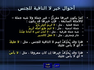 ‫أحوال رخبر ل النافية للجن س‬
  ‫كما يكون رخبرها مفردا – غير جملة ول تشبه جملة –‬                                  ‫•‬
           ‫كالمثلة السابقة ،  فإ ن رخبرها قد يكون :‬
                            ‫َّ‬
                                  ‫جملة فعلية  ، مثل : ل كري م ألص ل ي ذ م  ‬
                                    ‫.ٍ  ُ َ ُّ‬          ‫َ‬                      ‫–‬
                           ‫جملة امسمية  ، مثل : ل لئي م ط ب ع أ لص له كري مٌ‬
                                ‫غتْ  ُ َ‬       ‫َ َ غتْ .ٍ‬                      ‫–‬
       ‫تشبه جملة ظرفية  ، مثل : ل أما ن لمن ل أمان ةَ عمِ نغتْ دَ ه ُ‬
                                            ‫َ‬                                  ‫–‬
                                         ‫جار ومجرور ، مثل : ل عق ل كالتدبير‬
                                                          ‫َ‬                    ‫–‬

‫َ‬ ‫هذا وقد ي ح ذَ ف امسم ل النافية للجن س ، مثل : ل علي ك‬
                                           ‫ ُ‬ ‫ ُ غتْ‬                               ‫•‬
                                     ‫َ‬ ‫= أي ل بأ سَ علي ك‬

‫َ‬ ‫هذا وقد ي ح ذَ ف رخبرها إن كان معروفا ، مثل : ل بأ س‬
                                        ‫ ُ‬   ‫ ُ غتْ‬                                ‫•‬
                                  ‫َ‬ ‫= أي ل بأ س علي ك‬
                                           ‫َ‬
                                                      ‫ ‬
                                     ‫القائمة‬
                                                ‫السابق‬
                                     ‫الرئيسة‬
 