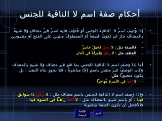 ‫أحكام لصفة امسم ل النافية للجن س‬
 ‫إاذا و لص ف امس م ل  النافية للجن س أو ع ط ف عليه امس م غي ر مضا ف ول تشبي ه‬
 ‫ٌ‬         ‫.ٍ‬    ‫ ُ‬   ‫ٌ‬           ‫ ُ مِ َ‬                   ‫ ُ‬    ‫ ُ مِ َ‬           ‫•‬
‫بالمضاف جاز ان تكو ن الصف ة أو المعطو ف مبنيين على الفتح أو منصوبين‬
                               ‫ ُ‬           ‫ ُ‬    ‫َ‬
                                                                            ‫.‬
                                          ‫ٌ‬ ‫فالصفة مثل : ل رج ل فاض ل رخامس ر‬
                                                    ‫َ‬     ‫َ‬                     ‫–‬
                                      ‫العطف مثل : ل رج ل وامرأ  ة في الدار‬
                                               ‫َ‬        ‫َ‬                       ‫–‬


‫أما إاذا ولصف امسم ل النافية للجن س بما هو غير مضاف ول تشبي ه بالمضاف‬
        ‫.ٍ‬                                                                          ‫•‬
  ‫وكان الولص ف غي ر متص ل بامسم )ل( مباتشر  ة ، فل يجوز بناء النعت ، بل‬
                            ‫م ً‬                 ‫.ٍ‬    ‫َ‬    ‫ ُ‬
                                                     ‫يكون منصوبا مثل:‬
                                                   ‫ل أح د في المسر  ة مهاجرا‬
                                                        ‫مِ  ُ‬         ‫َ‬         ‫–‬


   ‫وإاذا ولصف امسم ل النافية للجن س بامسم مضاف مثل : ل ر ج ل اذا مسوابق‬
              ‫َ  ُ َ‬                                                                ‫•‬
      ‫فينا ، أو بامسم تشبي ه بالمضاف مثل : ل أح دَ راغبا في السوء فينا ، ‬
                                                    ‫.ٍ‬
                                      ‫فالفضل أن تكون الصفة منصوبة .‬
                                       ‫القائمة‬
                                                  ‫السابق‬
                                       ‫الرئيسة‬
 