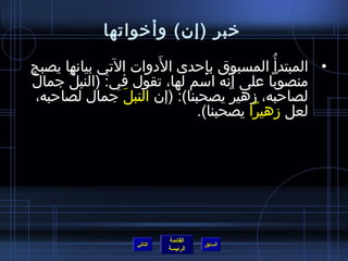 ‫رخبر )إن( وأرخواتها‬

‫• المبتدأ  ُ المسبوق بإحدى الدوات التي بيانها يصبح‬
                     ‫َ‬          ‫مِ‬
‫ٌ‬                                     ‫َ‬
  ‫منصوبا على أنه امسم لها، تقول في: )النبل جمال‬
       ‫ ُ‬
  ‫لصاحبه، زهير يصحبنا(: )إن النبل جمال لصاحبه،‬
                ‫َ‬                   ‫ٌ‬
                              ‫لعل زهيرا يصحبنا(.‬




                           ‫القائمة‬
                  ‫التالي‬             ‫السابق‬
                           ‫الرئيسة‬
 