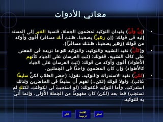 ‫معاني الدوات‬
‫) إ مِ ن و أ َ ن ( يفيدان التوكيد لمضمون الجملة، فنسبة الخبر إلى المسند‬
                                                        ‫َّ‬     ‫َّ‬         ‫•‬
     ‫َ‬      ‫َ‬           ‫َ‬
  ‫إليه في قولك: )إن زهيرا يصحبنا، ظننت أن ك مسافر( أقوى و أوكد‬
                          ‫من قولك )زهير يصحبنا، ظننتك مسافرا(.‬
   ‫و) ك أ ن ( تفيد التشبيه والتوكيد، والتوكيد هو ما تزيده في المعنى‬
                                                           ‫َ َّ‬           ‫•‬
      ‫على كاف التشبيه، فقولك: )يثبت الفرمسان على الجياد ك أن هم‬
          ‫َ‬
                                                ‫َ‬       ‫َ‬
       ‫ا لطواد( أقوى و أوكد من قولك: )يثبت الفرمسان على الجياد‬    ‫َ‬
                 ‫كا لطواد( وإن كان المضمون واحدا في الجملتين.‬   ‫َ‬
  ‫) لك ن ( تفيد المستدراك والتوكيد، تقول: )حضر الطلب لك ن مسليما‬
          ‫َّ‬                                               ‫َّ‬             ‫•‬
                                ‫َ‬
  ‫غائب(، ولول قولك )لكن..( لفهم أن مسليما في الحاضرين ولذلك‬
                                                   ‫َ‬
‫امستدركت. و أما التوكيد فكقولك: )لو امستجب ت لي لكوفئت، لكن ك لم‬
                       ‫َ‬
‫ ُ َ‬            ‫ ُ‬
 ‫تستجب( فما بعد )لكن( كان مفهوما من الجملة ا لولى، وإنما أت ي‬
                                                      ‫به للتوكيد.‬

                                     ‫القائمة‬
                            ‫التالي‬             ‫السابق‬
                                     ‫الرئيسة‬
 