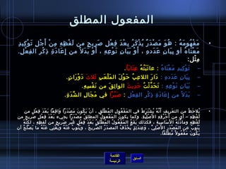‫المفعول المطلق‬
 ‫م ف هو م ه : ه و مَ ص د ر ي ذ ك ر ب ع د ف ع ل لص ري ح من ل ف ظ ه م ن أ َ ج ل ت و كي د‬
 ‫َ غتْ مِ مِ مِ غتْ غتْ مِ َ غتْ مِ مِ‬   ‫غتْ َ ٌ  ُ غتْ َ  ُ مِ غتْ َ مِ غتْ مِ َ مِ .ٍ‬  ‫ ُ َ‬  ‫َ غتْ  ُ َ  ُ‬                                                                                                              ‫•‬
 ‫م ع نا ه أو ب يا ن ع دد ه ، أَ و ب يا ن ن و ع ه ، أ َ و ب د ل  ُ من إمِ عا د  ة اذ ك ر ال ف ع ل.‬
   ‫مِ غتْ مِ‬    ‫َ َ مِ مِ غتْ مِ‬       ‫غتْ َ َ‬    ‫غتْ َ َ مِ َ غتْ مِ مِ‬        ‫مِ َ مِ َ َ مِ‬     ‫َ غتْ َ  ُ‬
                                                                                                      ‫م ثل:‬ ‫مِ غتْ‬
                                                                                                             ‫ت و كي د م ع نا ه : عا ت ب ت ه ع تا ب ا .      ‬
                                                                                                                     ‫َ َ  ُ  ُ مِ َ َ  ُ‬   ‫َ غتْ مِ مِ َ غتْ َ  ُ‬                                               ‫–‬
                                            ‫ب يا ن ع دد ه : دا ر الل ع ب ح و ل ال م ل ع ب يثل ث د و را ت.     ‬
                                                  ‫َ َ غتْ َ .ٍ‬ ‫َ غتْ َ مِ َ‬ ‫مِ  ُ َ غتْ َ‬ ‫َ َ‬    ‫مِ َ مِ َ َ مِ‬                                                                                                 ‫–‬
                                                              ‫ب يا ن ن و ع ه : ت ح دَّ يث ت ح دي ث الوا يث ق من ن ف س ه.     ‬
                                                                    ‫َ غتْ مِ مِ‬ ‫مِ َ‬     ‫َ َ مِ َ غتْ مِ مِ َ َ غتْ  ُ َ مِ َ‬                                                                                   ‫–‬
                                                    ‫ب د ل  ُ من إمِ عا د  ة اذ ك ر ال ف ع ل : لص ب را في م جا ل ال ش د  ة . ‬
                                                       ‫ِّ َ مِ‬   ‫َ َ مِ‬     ‫َ غتْ َ‬  ‫مِ غتْ مِ‬ ‫َ َ مِ مِ غتْ مِ‬          ‫َ َ‬                                                                                    ‫–‬

       ‫يل ح ظ من الت عريف أ ن ه ي ش ت ر ط في ال م ف عو لمِ ال م ط ل ق ، أ ن ي كو ن م ص د را وا ق عا ب ع د ف ع ل من‬
                 ‫غتْ َ  ُ َ َ غتْ َ َ َ مِ َ َ غتْ َ مِ غتْ .ٍ‬                   ‫ ُ غتْ َ مِ‬                 ‫َ غتْ  ُ‬            ‫َ َّ  ُ  ُ غتْ َ َ  ُ‬                          ‫َ‬                   ‫ ُ َ  ُ‬               ‫•‬
‫ل ف ظ ه – أي من أ َ ح ر ف ه ا ل َ لص ل ي ة. وكما يكو ن ال م فعو ل المطل ق م ص د را يجيء ب ع د ف ع ل لص ريح من‬
              ‫َ غتْ َ مِ غتْ .ٍ َ مِ‬                     ‫ ُ َ غتْ َ َ‬              ‫ ُ‬        ‫َ غتْ‬      ‫ ُ‬                         ‫غتْ مِ َّ مِ‬           ‫غتْ  ُ مِ مِ‬                                ‫َ غتْ مِ مِ‬
     ‫ل ف ظ ه وما د ت ه ا ل َ مسا مسية ، فكذلك ي ق ع ال م ف عو ل ال م ط ل ق ب ع د ف ع ل غ ي ر لص ري ح من لف ظ ه ، لك ن ه‬
   ‫َّ  ُ‬               ‫َ مِ مِ‬             ‫ ُ غتْ َ  ُ َ غتْ َ مِ غتْ .ٍ َ غتْ مِ َ مِ .ٍ‬          ‫َ غتْ  ُ  ُ‬        ‫َ َ  ُ‬                                 ‫َ مِ‬                  ‫َّ َ  ُ‬              ‫َ غتْ مِ مِ‬
‫ي نو ب عن ال م ص د ر ا ل َ لص ل ي ، و عن د ئ ذ ي ح ذ ف المص د ر ال ص ري ح ، و ي نو ب ع ن ه و ي غ ني ع ن ه ما ي ص ل ح أن‬
     ‫َ غتْ  ُ  ُ‬            ‫َ غتْ  ُ‬ ‫َ  ُ  ُ َ غتْ  ُ  ُ غتْ مِ‬        ‫َّ مِ  ُ‬        ‫َ  ُ‬                ‫َ مِ َ مِ .ٍ  ُ غتْ َ  ُ‬             ‫غتْ مِ ِّ‬               ‫َ غتْ َ مِ‬                        ‫َ  ُ  ُ‬
                                                                                                                                                               ‫ي كو ن م ف عو ل م ً م ط لقا.‬
                                                                                                                                                                       ‫ ُ غتْ َ‬            ‫َ  ُ َ َ غتْ  ُ‬

                                                                                                                                                                                                                      ‫ ‬

                                                                                                          ‫القائمة‬
                                                                                                                                     ‫السابق‬
                                                                                                          ‫الرئيسة‬
 