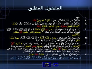 ‫المفعول المطلق‬
                                                                                                                                                           ‫يتبع-‬       ‫•‬
                                                    ‫ما ي د ل على ع د د ال م ص د ر ، مثل : أَ ن ذ ر ت الحا ر س يث ل َيثا‬
                                                     ‫مِ َ َ َ‬                 ‫غتْ َ غتْ  ُ‬            ‫َ غتْ َ مِ‬        ‫َ َ مِ‬     ‫َ  ُ ُّ‬                             ‫.7‬
             ‫ما ي د ل على ا ل َدا  ة – ال ل ة – أو الوامسط ة التي ي كو ن بها ال مَ صغتْ دَ ر ُ ، م ثل : رَ تشَ قَ‬
                          ‫مِ غتْ‬                         ‫َ  ُ  ُ‬           ‫مِ‬                       ‫َ مِ‬             ‫َ مِ‬            ‫َ  ُ ُّ‬                           ‫.8‬
                                                              ‫ا ل َط فا ل ال ع د و ح جا ر  ة . ض ر ب الل عبث ال ك ر  ة رأ مسا‬
                                                               ‫ ُ َ َ َ َ‬                  ‫مِ‬ ‫َ َ َ‬           ‫َ  ُ ُّ مِ َ َ م ً‬ ‫غتْ َ  ُ‬
  ‫) ما ( و ) أي ( المستفهاميتان ، مثل: ما ت ز ر ع حق ل ك ؟ = أ ي ز ر ع ت ز ر ع ح ق ل ك ، أ َ ز ر ع‬
‫غتْ َ  ُ‬          ‫َّ َ غتْ .ٍ َ غتْ َ  ُ َ غتْ َ َ‬                ‫َ غتْ َ  ُ َ َ َ‬                                                                                     ‫.9‬
                   ‫َّ  ُ غتْ َ .ٍ‬
                     ‫ق م ح أم اذ ر ة أم ع دس ؟ومث ل ق و ل ه ت عالى  و مس ي ع ل م الذي ن ظلموا أ ي م ن قَ ل ب‬
                                                     ‫َ‬         ‫َ َ َ غتْ َ  ُ‬                ‫ ُ َ غتْ َ مِ َ َ‬                 ‫َ َ‬             ‫ ُ َ‬         ‫َ غتْ .ٍ‬
                                                                                                                                            ‫مس ي ن ق ل بون ”‬
                                                                                                                                                    ‫َ َ غتْ َ مِ  ُ‬
            ‫ما ومهما وأ ي الشرطيا ت ، مثل: ما ت ز ر ع أ َ ز ر ع = أ ي ز ر ع ت ز ر ع أ َ ز ر ع. مهما ت ف ع ل‬
         ‫َ غتْ َ غتْ‬              ‫َّ َ غتْ َ َ غتْ َ غتْ غتْ َ  ُ‬            ‫َ غتْ َ غتْ غتْ َ غتْ‬                   ‫ ُ‬                  ‫ُّ‬                            ‫.01‬
                                                                   ‫أ َ ف ع ل = أ ي ف ع ل ت ف ع ل أَ ف ع ل.أ ي اتجاه .ٍ ت ت ج ه أ َ ت ج ه.‬
                                                                    ‫َ َّ مِ  ُ َ مِ غتْ‬                  ‫َّ مِ غتْ .ٍ َ غتْ َ غتْ غتْ َ غتْ َّ‬           ‫غتْ َ غتْ‬
     ‫ ُ غتْ مِ غتْ  ُ َّ‬
       ‫لفظ ) ك ل وبع ض وأ ي ( مضاعفا ت إلى المصدر المحذوف . مثل: ل ت س ر ف ك ل‬    ‫ٌ‬                    ‫ُّ‬        ‫ ُ‬             ‫.ّ‬                                     ‫.11‬
     ‫ا لمِ مس را ف = ل ت س ر ف إمِ مس رافا ك ل ا لمِ مس را ف. مس عي ت ب ع ض ال س ع ي = مس ع ي ت مس ع يا‬
       ‫َ َ غتْ  ُ َ غتْ َ‬        ‫َّ غتْ ِّ‬    ‫َ َ  ُ َ غتْ َ‬         ‫غتْ َ مِ‬          ‫ ُ َّ‬     ‫غتْ َ‬    ‫ ُ غتْ مِ غتْ‬               ‫غتْ َ مِ‬
‫ب ع ض ال سع ي. مسرر ت أ ي مسرور = مس ر ر ت مسرورا أ ي مسرو ر. ونياب ة هذه ا ل َل فا ظمِ عن‬
             ‫غتْ َ‬        ‫ ُ‬               ‫.ٍ‬  ‫َّ  ُ‬              ‫ ُ مِ غتْ  ُ  ُ‬            ‫ ُ َّ  ُ‬               ‫ ُ‬   ‫ِّ‬        ‫َّ‬    ‫َ غتْ َ‬
                          ‫ال م ص د ر ، ت ش ب ه ت ماما نياب ة لصف ة ال م ص د ر ال م ح ذو ف ، عن ال م ص د ر.‬
                             ‫َ غتْ َ مِ‬              ‫مِ‬  ‫َ غتْ  ُ‬      ‫َ غتْ َ مِ‬   ‫مِ‬         ‫َ‬                ‫َ غتْ َ مِ  ُ غتْ مِ  ُ َ َ‬
                                              ‫امس م ا ل تشا ر  ة العا ئ د إلى ال م ص د ر . مثل : ع د ل ت اذا ك ال عد ل . ‬
                                                 ‫َ َ‬     ‫َ‬     ‫َ َ غتْ َ‬       ‫َ غتْ َ مِ‬     ‫مِ  ُ‬    ‫ ُ مِ َ َ مِ‬                                                    ‫.21‬
       ‫إاذ ا ينوب عن المصدر كل ما يد ل علي ه و ي غ ني ع ن ه ح ذ ف ه ، ف ي ع ر ب إمِ ع را ب ال م ص د ر.‬
        ‫َ غتْ َ مِ‬ ‫َ  ُ غتْ َ  ُ غتْ َ َ‬  ‫َ غتْ  ُ َ غتْ  ُ  ُ‬ ‫مِ َ  ُ غتْ مِ‬ ‫ُّ‬                 ‫َ‬

                                                                                    ‫القائمة‬
                                                                                                         ‫السابق‬
                                                                                    ‫الرئيسة‬
 