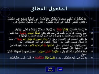 ‫المفعول المطلق‬
  ‫ ما ي ص ل ح أن ي كون مفعو ل م ً م ط ل قا  وا ل َتش يا ء التي ت ص ل ح للنيابة عن ال م ص دَ ر‬
‫َ غتْ مِ‬                    ‫َ غتْ  ُ  ُ‬ ‫غتْ َ  ُ‬           ‫ ُ غتْ َ َ‬         ‫َ  ُ‬     ‫َ غتْ  ُ  ُ‬                                                                                                  ‫•‬
        ‫، والتي ت عطى ح ُ كم ه في ك و ن ه م ن صو با ، على أ ن ه م فغتْ عو ل م ط ل ق هي :‬
               ‫َّ  ُ َ  ُ ٌ  ُ غتْ َ ٌ‬           ‫َ غتْ َ مِ َ غتْ  ُ َ‬ ‫غتْ  ُ‬      ‫ ُ غتْ‬


            ‫ما ي را د ف ال م ص د ر : و ق ف ت ق ياما : إاذ ي را د ف الم ص د ر ) ق يا ما ( م ع نى ال و قو ف.‬
             ‫مِ‬ ‫ ُ  ُ‬        ‫َ غتْ َ‬    ‫مِ َ َ‬       ‫َ غتْ  ُ‬           ‫مِ  ُ َ مِ  ُ‬         ‫َ َ غتْ  ُ مِ َ‬   ‫َ غتْ َ َ‬    ‫ ُ َ مِ  ُ‬                                                             ‫.1‬
   ‫امس م ال م ص د ر تش ر ط أَ ن ي كو ن غ ي ر امس م علم مثل : ت و ضأ ال مصلي و ضوءا حيث نَ قَ صَ‬
                       ‫ ُ  ُ‬         ‫ ُ‬        ‫َ َ َّ‬                             ‫مِ‬  ‫َ غتْ َ مِ َ غتْ َ غتْ َ  ُ َ َ غتْ َ‬           ‫ ُ‬                                                            ‫.2‬
                   ‫ع د د ح رو ف امسم ال م ص د ر ) وضوءا ( عن ع د د ح رو ف ال م ص د ر ) ت و ضؤا (‬
                         ‫َ غتْ َ مِ َ َ  ُ‬        ‫مِ‬          ‫َ َ مِ  ُ  ُ‬                           ‫َ غتْ َ مِ‬           ‫مِ‬    ‫َ َ  ُ  ُ  ُ‬
  ‫َ غتْ  ُ‬
    ‫ما يلقي ال م ص د ر في التشتقا ق ، مثل :  وا اذك ر امس م ر ب ك و ت ب ت ل إليه ت ب تي ل م ً  . ح ي ث‬
                      ‫َ غتْ مِ‬       ‫َ َ ِّ َ َ َ َ َّ غتْ‬                 ‫غتْ غتْ‬                                     ‫مِ‬                         ‫َ غتْ َ َ‬                              ‫ ُ‬         ‫.3‬
               ‫إ ن تبتي ل م ً ، ومصد ر ال ف ع ل ب ت ل – ت ب ت ل م ً – ي ل ت قيان في أ لص لمِ ال تش ت قا ق – ت ب ت ل –‬
                    ‫َ غتْ َ َ‬     ‫غتْ مِ َ مِ‬               ‫غتْ‬                        ‫َ غتْ َ مِ‬             ‫َ غتْ مِ‬    ‫مِ غتْ مِ َ َ َ‬       ‫َ‬                                           ‫مِ َّ‬
       ‫ال ضمي ر العا ئ د إلى ال م ص در ، مثل : أ ح ب ب تها ح با لم أ ح ب ب ه ُ ل َح د ، ح ي ث ي عو د ال ضمي ر‬
     ‫َّ  ُ‬        ‫َ غتْ  ُ َ  ُ  ُ‬           ‫َ .ٍ‬       ‫غتْ مِ غتْ‬             ‫ ُ َّ‬           ‫غتْ َ غتْ  ُ‬                     ‫َ غتْ َ‬                  ‫مِ  ُ‬                 ‫َ  ُ‬                 ‫.4‬
                                                                                                            ‫في ) أ ُ ح ب ب ت ها ( إلى ال م ص د ر ) حبا (.‬
                                                                                                                            ‫َ غتْ َ مِ‬                         ‫غتْ مِ غتْ  ُ َ‬
‫لصف ة ال م صد ر ال م حغتْ ذ ف ة م ثل : اج ت هد ت أ َ ح س ن اج ت ها د . التقدي ر اجتهد ت اجتهادا أ َ ح س ن‬
‫غتْ َ َ‬                        ‫ ُ‬              ‫ ُ‬                  ‫مِ َ .ٍ‬           ‫غتْ َ غتْ غتْ َ َ‬                           ‫َ  ُ َ مِ مِ غتْ‬           ‫َ غتْ مِ‬                  ‫ ُ‬            ‫.5‬
                                                                                                                                                                                 ‫.ٍ‬ ‫اجتها د‬
     ‫ما ي د ل على نو ع ال م ص د ر ، مثل : ج ل  س ال و ل د ال ق ر ف صا ءَ = ج ل  س جلوس ال قر ف صا ءمِ‬
          ‫ ُ  ُ َ‬      ‫َ َ َ  ُ‬       ‫ ُ غتْ  ُ َ‬ ‫َ َ  ُ‬  ‫ََ َ‬           ‫َ غتْ َ مِ‬ ‫َ مِ‬     ‫َ  ُ ُّ‬                                                                                                ‫.6‬



                                                                                                 ‫القائمة‬
                                                                                                                          ‫السابق‬
                                                                                                 ‫الرئيسة‬
 