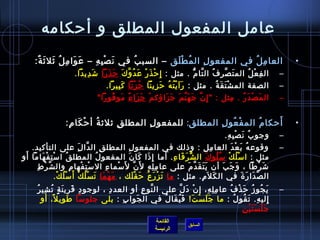 ‫عامل المفعول المطلق و أحكامه‬
      ‫العا م ل في المفعو ل ال م ط لق – السب ب في ن ص بمِ ه – ع وا م ل يثل يث ة:‬
       ‫َ َ مِ  ُ َ َ ٌ‬     ‫َ غتْ مِ‬     ‫ ُ‬        ‫ ُ غتْ َ‬ ‫مِ‬          ‫مِ  ُ‬                                                           ‫•‬
                           ‫ال ف ع ل الم ت ص ر ف ال تا م . مثل : إمِ ح ذَ ر ع د و ك حَ ذ را تش دي دا.‬
                             ‫َ مِ َ‬   ‫َ َ‬    ‫غتْ غتْ َ  ُ َّ َ‬          ‫َ َّ مِ  ُ َّ ُّ‬    ‫مِ غتْ  ُ‬                              ‫–‬
                                           ‫الصفة الم شغتْ ت ق ة . مثل : ر ا ي ت ه ح زي نا ح ز نا ك بي را.‬
                                             ‫َ َ غتْ  ُ  ُ َ مِ َ  ُ غتْ َ َ مِ َ‬    ‫َ َ  ُ‬                                        ‫–‬
                                     ‫ال م ص د ر . مثل :  إمِ ن ج ه ن م ج زاؤك م ج زا ء مو فو را ‬
                                        ‫غتْ َ َ م ً َ  ُ َ‬  ‫َّ َ َ َّ َ َ َ‬         ‫مِ‬  ‫َ غتْ َ  ُ‬                                 ‫–‬


                                        ‫مِ‬      ‫مِ‬               ‫غتْ  ُ مِ‬  ‫ ُ‬   ‫َ‬
                      ‫أحكا م الم ف عو ل المطلق: للمفعو ل المطل ق يثليث ة أ ح كا م:‬
                       ‫ ُ غتْ َ مِ‬                                                                                                     ‫•‬
                                                                                                         ‫وجو ب ن ص ب ه.‬
                                                                                                          ‫ ُ َ غتْ مِ مِ‬           ‫–‬
   ‫وقوع ه ب ع د العا م ل : واذلك في المفعو ل المطل ق ال دا ل على التأكيد.‬
                                  ‫َّ َمِ‬          ‫مِ‬         ‫مِ‬                                 ‫مِ مِ‬         ‫ ُ َ غتْ َ‬           ‫–‬
 ‫َ‬
‫مثل : ا مس ل ك مس لو ك ال ش ر فا ء . أما إمِ اذا كا ن المفعو ل المطل ق ا مس ت ف هاما أو‬
        ‫غتْ مِ غتْ َ‬        ‫ ُ‬                 ‫ ُ‬           ‫َ َ َ‬                  ‫ُّ َ َ مِ‬      ‫غتْ  ُ غتْ  ُ  ُ َ‬
       ‫تش ر طا ، و ج بَ أن ي ت ق دَّ م على عا م ل ه ل َن ل َمسما ء ال مسغتْ ت فها م وال ش ر ط‬
     ‫َّ غتْ مِ‬                 ‫مِ‬       ‫مِ غتْ‬       ‫مِ‬ ‫غتْ‬       ‫َّ‬      ‫مِ مِ مِ‬        ‫ََ َ َ‬             ‫َ َ‬         ‫َ غتْ َ‬
                 ‫ال ص دا ر  ة في ال ك ل َم. مثل : ما ت ز ر ع ح ق لك ، م ه ما ت سغتْ ل ك أ َ مسغتْ ل ك.‬
                     ‫ ُ غتْ‬          ‫َ غتْ َ َ  ُ غتْ‬           ‫َ غتْ َ  ُ َ غتْ َ‬            ‫َ مِ‬                   ‫َّ َ َ َ‬
        ‫مِ َ َ .ٍ  ُ مِ  ُ‬
          ‫ي جو ز ح ذ ف عا م ل ه، إ ن د ل على ال نو ع أو العد د ، لوجو د قري ن ة ت شي ر‬
                                  ‫مِ‬         ‫َّ مِ‬         ‫غتْ َ َّ‬   ‫مِ مِ مِ‬ ‫َ  ُ  ُ َ غتْ  ُ‬                                    ‫–‬
           ‫إلي ه. ت قو ل : ما ج ل س ت! ف ي قا ل في ال جوا ب : بلى جلومسا طوي ل، أو‬
                ‫م ً‬   ‫َ‬               ‫مِ‬   ‫َ‬        ‫َ َ غتْ َ َ  ُ َ  ُ‬          ‫مِ مِ َ  ُ  ُ‬
                                                                                      ‫َ غتْ َ َ غتْ مِ‬
                                                                                        ‫جلستين‬
                                                                    ‫القائمة‬
                                                                                      ‫السابق‬
                                                                    ‫الرئيسة‬
 