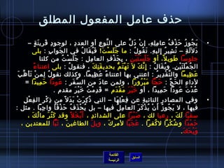 ‫حذف عامل المفعول المطلق‬
         ‫ي جو ز ح ذ ف عا م ل ه، إ ن د ل على ال نو ع أو العد د ، لوجو د قري ن ة –‬
                 ‫مِ َ َ .ٍ‬                             ‫مِ‬                        ‫َّ مِ‬                     ‫غتْ َ َّ‬          ‫مِ مِ مِ‬           ‫َ  ُ  ُ َ غتْ  ُ‬                 ‫•‬
             ‫د ل َل ة – ت شي ر إلي ه. ت قو ل : ما ج ل س ت! ف ي قا ل في ال جوا ب : بلى‬
                                ‫مِ‬     ‫َ‬                         ‫َ َ غتْ َ َ  ُ َ  ُ‬                           ‫ ُ مِ  ُ مِ مِ َ  ُ  ُ‬                                 ‫َ َ مِ‬
                       ‫جلومسا طوي ل، أو ج ل س ت ي ن ، ب ح ذ ف العا م ل : ج لَ س ت من كلتا‬
                                         ‫َ غتْ  ُ‬                   ‫مِ مِ‬              ‫َ غتْ َ َ غتْ مِ مِ َ غتْ مِ‬                         ‫م ً‬       ‫َ‬
             ‫م ً‬ ‫ال ج م ل ت ي ن. و ي قا ل : إمِ ن ك ل َ ت ه ت م بحدي ق ت ك ، فنقو ل : بلى اعتنا ء‬
                                               ‫ ُ‬                         ‫َ مِ َ‬                ‫َ غتْ َ ُّ‬       ‫َّ َ‬             ‫ ُ َ  ُ‬               ‫ ُ غتْ َ َ غتْ مِ‬
 ‫ع ظيما وال ت ق دي ر : اعتني بها اعتنا ء ع ظي ما. وكذلك نقو ل لم نغتْ ت أَ هَّ بَ‬
           ‫َ‬              ‫ ُ مِ‬                                       ‫م ً َ مِ َ‬                                                      ‫َّ غتْ مِ  ُ‬                        ‫َ مِ‬
       ‫لدا ء ال ح ج : ح جا م ب رورا ، ولمن عا د من ال سَّ ف ر : عودا ح ميدا =‬
                     ‫َ مِ‬            ‫َ‬            ‫َ مِ‬                         ‫َ‬                                    ‫َ َّ َ غتْ  ُ‬                  ‫َ ِّ‬            ‫مِ‬
                                   ‫ع د ت عودا ح ميدا ، أو رخ ي ر م ق دم = ق د م ت رخ ي ر مقدم .‬
                                                          ‫َ مِ غتْ  ُ َ غتْ َ‬                 ‫َ غتْ َ َ غتْ َ‬                            ‫َ مِ‬              ‫ ُ غتْ َ َ‬
   ‫مِ غتْ مِ‬
     ‫وفي المصادر النائب ة عن ف ع ل ها – التي اذ ك ر ت ب د ل م ً من اذ ك ر ال ف ع ل‬
                    ‫مِ غتْ مِ‬                ‫ٌ مِ َ غتْ َ َ‬        ‫مِ غتْ مِ َ‬              ‫مِ‬                                                                                   ‫•‬
‫فيها ، ل ي جو ز أ ن ي ذ ك ر العا م ل فيها – بل ي ح ذ ف ح ذ ف ا وا ج با . مثل :‬
               ‫مِ َ‬               ‫ ُ غتْ َ  ُ َ غتْ َ  ُ‬            ‫مِ  ُ‬               ‫َ  ُ  ُ َ غتْ  ُ غتْ َ َ‬
      ‫مسقيا ل ك ، رعيا لك ، لص ب را على الشدائ د ، أ َ ب خ ل م ً وقد ك ث ر ما ل ك ،‬
          ‫ ُ َ‬             ‫َ  ُ َ‬                ‫ ُ غتْ‬       ‫مِ‬                ‫َ غتْ َ‬                              ‫َ َ‬
  ‫ح م دا و تش كرا ل كفرا . ع ج با لمر ك ، وي ل الطاغي ن ، ت با للمعتدين ،‬
                                    ‫َ َ َّ‬                  ‫َ‬    ‫َ‬             ‫َ ََ‬                    ‫ ُ‬     ‫ ُ غتْ‬        ‫َ غتْ َ‬
                                                                                                                       ‫و ي ح ك . ‬
                                                                                                                          ‫َ غتْ َ َ‬


                                                                                        ‫القائمة‬
                                                                                                              ‫السابق‬
                                                                                        ‫الرئيسة‬
 