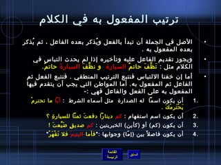 ‫ترتيب المفعول به في الكلم‬
‫اللصل في الجملة أن تبدأ بالفعل و يذكر بعده الفاعل ، يثم يذكر‬
   ‫ ُ‬                     ‫ ُ‬                                                           ‫•‬
                                           ‫بعده المفعول به .‬
   ‫ويجوز تقديم الفاعل عليه وتأرخيره إاذا لم يحدث التباس في‬                             ‫•‬
     ‫الكلم مثل : ن ظ ف حات م السيار ة   و ن ظ ف السيار  ة حات م.‬
      ‫ٌ‬     ‫َ‬         ‫َّ َ‬               ‫ٌ‬     ‫َ َّ َ‬
 ‫أما إن رخفنا اللتباس فنتبع الترتيب المنطقي . فنتبع الفعل يثم‬                          ‫•‬
 ‫الفاعل يثم المفعول به. أما المواطن التي يجب أن يتقدم فيها‬
                     ‫المفعول به على الفعل والفاعل فهي :-‬
  ‫غتْ‬ ‫أن يكون امسما  له الصدار ة  مثل أمسماء الشرط  :  أيا ما تحتر م‬              ‫.1‬
                                                             ‫يحترمك .‬
                                                               ‫َ غتْ َ مِ غتْ َ‬
         ‫أن يكون امسم امستفهام : كم دينارا دفع ت يثمنا للسيار  ة ؟‬
           ‫مِ‬              ‫َ‬                                                      ‫.2‬
          ‫أن يكون )كم( أو )كأين( الخبريتين : كم لصدي ق ض يع ت !‬
            ‫َ‬  ‫.ٍ َ َّ‬                                                            ‫.3‬
         ‫أن يكون فالص ل م ً بين )إ ما( وجوابها : فأما اليتي م فل ت قغتْ ه ر ‬
           ‫َ َ غتْ‬       ‫َ‬                         ‫.ّ‬                             ‫.4‬


                                        ‫القائمة‬
                                                    ‫السابق‬
                                        ‫الرئيسة‬
 