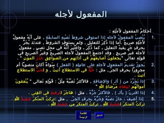 ‫المفعول لجله‬
                                                                                                     ‫أحكا م المفعو ل ل َجغتْ ل ه :‬
                                                                                                       ‫مِ مِ‬       ‫مِ‬       ‫ ُ‬
‫ٌ‬ ‫ي نص ب المفعو ل لجله إاذا امستوفى تشرو ط ن ص ب ه الساب قَ ة , على أ ن ه مفعو ل‬
                   ‫.ّ غتْ‬           ‫مِ‬       ‫َ َ غتْ مِ مِ‬                                              ‫ ُ‬              ‫ ُ‬           ‫ ُ غتْ‬   ‫.1‬
            ‫ل َ ج ل ه لصري ح .أما إاذا اذ ك ر للتعلي ل , ولم يستو ف الشرو ط , عندئذ ي ج ر‬
          ‫ ُ َ ُّ‬                 ‫َ‬            ‫مِ‬                        ‫مِ‬                ‫ ُ مِ َ‬            ‫ٌ‬            ‫غتْ مِ مِ‬
     ‫ ُ‬ ‫بحر ف ج ر يفي د التعليل ـ كما اذ ك ر ـ وا ع ت ب ر أ ن ه في مح ل نص ب , مفعو ل‬
                           ‫.ٍ‬          ‫مِ‬         ‫غتْ  ُ مِ َ َّ  ُ‬    ‫ ُ مِ َ‬                             ‫ ُ‬   ‫مِ َ .ٍ‬
     ‫لجله غي ر لصري ح . وقد اجتم ع المفعو ل لجله الصري ح وغي ر الصري ح في‬
               ‫مِ‬             ‫ ُ‬          ‫ ُ‬                        ‫ ُ‬             ‫َ‬                 ‫.ٍ‬           ‫ ُ‬
   ‫قو ل ه تعالى  يجعلو ن ألصا ب ع ه م في آاذا ن هم من الصوا ع ق ح ذ ر الم و ت  . ‬
            ‫غتْ مِ‬        ‫مِ مِ َ َ َ‬                        ‫مِ مِ‬             ‫مِ َ  ُ غتْ‬         ‫َ‬                          ‫مِ مِ‬
   ‫يجو ز تقدي م المفعو ل لجل ه على عا م ل ه ) الفعل ( مسوا ء أكا ن منصوبا أم‬
               ‫َ‬     ‫َ ٌ‬              ‫مِ مِ مِ‬       ‫مِ‬ ‫مِ‬           ‫ ُ‬    ‫ ُ‬    ‫َ‬                                                            ‫.2‬
   ‫مجرورا بحر ف الج ر مِ , مثل : ح با في المستطل ع أتي ت , و ل ح ب المستطل عمِ‬
                 ‫ِّ‬      ‫ ُ‬    ‫مِ‬              ‫ ُ .ّ‬        ‫.ّ‬    ‫مِ‬
                                                                         ‫أتي ت . ‬
                                                                              ‫ ُ‬
  ‫َ‬ ‫إاذا ت ج ر د من ) ألـ ( والضاف ة , فالكث ر ن ص ب ه م ث ل ُ : ق و ل ه تعالى  ي نفقو ن‬
         ‫ ُ غتْ‬    ‫َ غتْ مِ مِ َ‬   ‫ ُ َ غتْ  ُ  ُ مِ غتْ‬ ‫مِ‬                      ‫َ َ َّ َ‬                                                     ‫.3‬
                                                            ‫أموا ل هم اب تغا ء م رضا  ة ا ‬
                                                              ‫مِ‬ ‫مِ‬  ‫َ َ غتْ‬ ‫مِ‬        ‫َ  ُ‬
                ‫إاذا اقتر ن ) بألـ ( , فالكث ر ج ر ه . مثل : ها ج ر ل لرغب ة في ال غنى .‬
                    ‫مِ‬      ‫مِ‬       ‫َ َ‬            ‫ ُ َ ُّ  ُ‬               ‫َ‬                                                                ‫.4‬
‫  إاذا أضي ف ، جا ز نص ب ه و ج ر ه بحر ف الج ر مِ  , مثل : ترك ت الم نك ر رخشي ة ا .‬
  ‫مِ‬ ‫َ‬  ‫غتْ َ مِ‬    ‫ ُ‬                ‫.ّ‬    ‫مِ‬    ‫َ ُّ  ُ‬    ‫ ُ  ُ‬    ‫َ‬      ‫َ‬                                                                ‫.5‬
                       ‫ترك ت المنك ر ل خشي ة ا . ترك ت المنك ر من رخشي ة ا . ‬
                          ‫مِ‬ ‫مِ‬ ‫مِ‬       ‫َ‬     ‫ ُ‬         ‫مِ‬       ‫مِ‬   ‫َ مِ‬   ‫ ُ‬

                                                                     ‫القائمة‬
                                                                                       ‫السابق‬
                                                                     ‫الرئيسة‬
 