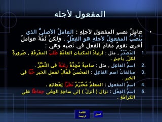 ‫المفعول لجله‬

         ‫عا م ل نص ب المفعو ل لج ل ه : العام ل اللصل ي الذي‬
               ‫ُّ‬        ‫ ُ‬                 ‫مِ مِ‬          ‫مِ‬            ‫مِ‬   ‫مِ  ُ‬        ‫•‬
     ‫ي ن ص ب المفعو ل لجل ه هو ال ف ع ل . ولك ن يث م ة عوام ل ُ‬
              ‫غتْ َ َ َ‬           ‫مِ غتْ  ُ‬             ‫مِ‬      ‫م ً‬         ‫َ غتْ  ُ  ُ‬
                   ‫أرخرى تقو م مقا م ال ف ع ل في ن ص ب ه وهي :‬
                            ‫َ غتْ مِ مِ‬           ‫مِ مِ مِ‬    ‫َ‬     ‫ ُ َ‬
‫ٌ‬ ‫ال م ص د ر , مثل : ارتيا د المكتبا ت العا م ة طل ب الم ع ر ف ة , ضرور  ة‬
        ‫َ‬   ‫غتْ مِ َ مِ‬ ‫َ مِ َ َ‬      ‫مِ‬        ‫ ُ‬                 ‫َ غتْ َ  ُ‬         ‫.1‬
                                                          ‫لك ل مِ  با ح ث . ‬
                                                             ‫مِ .ٍ‬         ‫.ّ‬
              ‫امس م الفا ع ل , مثل : مسامي ة م ج د  ة رغ ب ة في ال تَّ م ي ز .‬
                ‫َ ُّ ِّ‬         ‫َ م ً‬  ‫ ُ  ُ مِ َّ ٌ‬            ‫مِ مِ‬    ‫ ُ‬           ‫.2‬
     ‫مبالغا ت امس م الفا ع ل : الم حس ن ف عا ل لعم ل الخي ر ح با في‬
         ‫مِ  ُ .ّ‬   ‫مِ‬    ‫ ُ َ َّ ٌ‬ ‫غتْ‬     ‫مِ مِ‬    ‫مِ‬    ‫ ُ‬                         ‫.3‬
                                                              ‫الخي ر .‬
                                                                ‫مِ‬
                     ‫امس م المفعو ل : المعل م م ح ت ر م ن ظرا ل عطا ئ ه .‬
                       ‫مِ مِ‬ ‫مِ َ‬  ‫ ُ  ُ غتْ .ّ َ ٌ َ َ‬    ‫مِ‬       ‫ ُ‬                ‫.4‬
     ‫امس م ال ف ع ل : نزا ل ) أن ز ل ( إلى مسا ح ة الوغى حفاظا على‬
             ‫مِ‬      ‫مِ مِ‬         ‫مِ غتْ‬   ‫مِ‬      ‫مِ غتْ مِ‬      ‫ ُ‬                 ‫.5‬
                                                          ‫الكرا م ة .‬
                                                              ‫َ مِ‬


                                           ‫القائمة‬
                                                       ‫السابق‬
                                           ‫الرئيسة‬
 