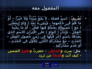 ‫المفعول معه‬

 ‫غتْ‬ ‫ت ع ري ف : امس م فضلة ، ل َ ي ق ع م ب ت د أ م ً و ل َ رخ ب را – أ َ و‬
                         ‫ََ َ‬        ‫َ َ  ُ  ُ غتْ َ َ َ‬                                      ‫ٌ‬       ‫َ غتْ مِ  ُ‬           ‫•‬
     ‫ما ه و في حكم هما ، و ي جي ء ب ع د ) واو ( ب مَ ع نى‬
             ‫مِ غتْ َ‬                          ‫َ َ مِ  ُ َ غتْ َ‬                 ‫مِ‬             ‫ ُ‬         ‫َ  ُ  ُ‬
                ‫) مع ( م س بو ق ة ب ج م ل ة فيها ف ع ل ، أَ و ما ي ش ب ه‬
              ‫ ُ غتْ مِ  ُ‬       ‫غتْ‬              ‫مِ غتْ ٌ‬      ‫َ غتْ  ُ َ .ٍ مِ  ُ غتْ َ .ٍ مِ‬                  ‫َ‬
‫ال ف ع ل ، و ت د ل ) الواو ( على ا ق تمِ را ن ال مس م الذي‬
                       ‫غتْ مِ‬         ‫غتْ َ مِ‬                                              ‫َ َ  ُ ُّ‬     ‫مِ غتْ َ‬
‫ب ع د ها با مس م آ رخ ر ق ب ل ها في ز م نمِ حصو ل ال فمِ ع ل –‬
         ‫غتْ مِ‬               ‫مِ‬         ‫ ُ‬            ‫َ َ‬           ‫غتْ .ٍ َ َ َ غتْ َ َ‬                     ‫َ غتْ َ َ‬
      ‫ال ح د ث – م ع م شا ر ك ة ال ثا ني ل ل َو ل في ال حَ د ث ،‬
           ‫َ مِ‬                             ‫مِ غتْ مِ‬      ‫َ َ  ُ َ َ َ مِ َّ مِ‬                        ‫َ َ مِ‬
                                                                              ‫أو ع د م م شا ر ك ت ه .‬
                                                                                    ‫َ َ مِ  ُ َ َ َ مِ مِ‬               ‫َ‬
 ‫•   مثل: مسرت و الشاطئ - حضر ت و طلو ع الشم س‬
        ‫َ‬       ‫ ُ‬
                   ‫- كيف أنت و قصع ة من يثريد‬
                            ‫م ً‬

                                                             ‫القائمة‬
                                                                            ‫السابق‬
                                                             ‫الرئيسة‬
 