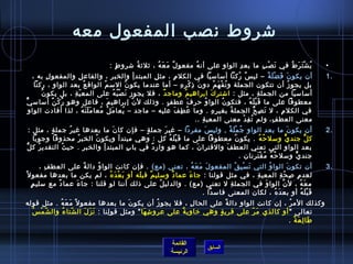 ‫تشروط نصب المفعول معه‬
                                             ‫ي ش ت ر ط في ن ص ب ما بع د الوا و على أن ه مفعو لٌ م ع ه ، يثليث ة تشرو ط :‬
                                               ‫.ٍ‬     ‫ ُ‬        ‫َ َ  ُ‬        ‫ ُ‬       ‫مِ‬     ‫مِ‬      ‫َ غتْ مِ‬ ‫ ُ غتْ َ َ  ُ‬                                     ‫•‬
   ‫أن يكو ن ف ض ل ة – لي  س ركنا أمسامسيا في الكل م ، مث ل المبتد أ والخب ر ، والفاع ل والمفعو ل به ،‬
          ‫مِ‬             ‫مِ‬                  ‫مِ‬                 ‫مِ‬ ‫مِ‬      ‫مِ‬                                            ‫م ً  ُ‬               ‫َ َ غتْ َ م ً‬      ‫.1‬
    ‫بل يجو ز أن تتكون الجملة و ت ف ه م دو ن اذ ك ر ه – أما عندما يكو ن ُ المس م الواق ع بعد الوا و ، ركنا‬
              ‫مِ‬               ‫ ُ‬       ‫ ُ‬                                      ‫َ مِ غتْ مِ مِ‬            ‫ ُ غتْ َ  ُ‬                                       ‫ ُ‬
       ‫أمسامسيا من الجمل ة ، مثل : اتشتر ك ابراهي م وماج د ، فل يجوز ن ص ب ه على المع ي ة ، بل يكو ن‬
       ‫ ُ‬             ‫.ّ مِ‬                     ‫َ غتْ  ُ  ُ‬           ‫ٌ‬              ‫ ُ‬               ‫َ‬                                    ‫مِ‬
‫معطوفا على ما ق ب ل ه ، فتكو ن الوا و حر ف عط ف . واذلك ل ن إبراهي م ، فاعل وهو ر ك ن أمسامس يٌّ‬
             ‫ ُ غتْ ٌ‬                      ‫َ‬                 ‫.ّ‬         ‫.ٍ‬              ‫َ‬          ‫ ُ‬             ‫ ُ‬              ‫َ غتْ َ  ُ‬
  ‫في الكل م ، ل ت ص ح الجمل ة بغي ر ه . وما ع ط ف عليه – ماجد – يعا م ل معا م ل ت ه ، لذا أفادت الواو‬
                            ‫َ َ َ  ُ‬ ‫َ  ُ  ُ‬              ‫ ُ‬                  ‫ ُ مِ َ‬                   ‫مِ مِ‬         ‫ ُ‬              ‫َ مِ ُّ‬            ‫مِ‬
                                                                                             ‫معنى العط ف، ولم ت ف د معنى المعي ة ..‬
                                                                                                ‫مِ‬                          ‫ ُ مِ غتْ‬              ‫مِ‬
  ‫أن يكو ن ما بعد الوا و ج م ل ة , ولي  س مفردا – غي ر جمل ة – فإن كا ن ما بعدها غي ر ج مل ة ، مثل :‬
           ‫.ٍ‬     ‫ ُ‬              ‫َ‬          ‫.ٍ‬     ‫َ‬              ‫َ‬      ‫مِ  ُ غتْ َ م ً‬                      ‫َ‬                                                 ‫.2‬
    ‫ك ل جند ي ومسل ح ه . يكو ن معطوفا على ما ق ب ل ه كل : وهي مبتدأ ويكو ن الخب ر محذوفا وجوبا‬
                     ‫ ُ‬    ‫ ُ‬                         ‫َ غتْ َ  ُ‬                ‫ ُ‬             ‫ ُ  ُ‬        ‫ٍّ‬      ‫ُّ‬
‫بعد الواو التي تعني العط ف والقترا ن ، كما هو وار د في با ب المبتد أ والخب ر . حي ث التقدي ر ك لُّ‬
      ‫ ُ‬       ‫ ُ‬       ‫مِ‬    ‫مِ‬       ‫مِ‬       ‫ٌ‬                ‫َ‬      ‫َ‬
                                                                                    ‫جند ي ومسل ح ه م ق ت رنان .‬
                                                                                          ‫ ُ  ُ  ُ غتْ َ مِ‬      ‫ٍّ‬
           ‫أن تكو ن الوا و التي ت س ب ق المفعو ل م ع ه ، تعني )مع( . فإن كانت الوا و دال ة على العط ف ،‬
             ‫مِ‬            ‫م ً‬  ‫ ُ‬                                ‫َ َ َ  ُ‬           ‫َ غتْ مِ  ُ‬      ‫ ُ‬            ‫َ‬                                            ‫.3‬
‫لعد م لص ح ة المعي ة ، في مثل قولنا : جا ء عما د ومسلي م قب له أو ب ع د ه ، لم يكن ما بعدها مفعو ل م ً‬
                                    ‫َ غتْ َ  ُ‬ ‫َ‬  ‫ٌ‬       ‫ٌ‬     ‫َ‬                                ‫مِ‬           ‫مِ مِ .ّ مِ‬
     ‫.ٍ‬ ‫م ع ه ، ل ن الوا و في الجمل ة ل تعني )مع( . والدلي ل على اذلك أننا لو قلنا : جا ء عما د مع مسلي م‬
                  ‫ٌ‬     ‫َ‬                            ‫ ُ‬                           ‫مِ‬                ‫َ‬            ‫َّ‬       ‫َ  ُ‬
                                                                       ‫ق ب ل ه أو بع د ه ، لكان المعنى فامسدا .  ‬
                                                                                                         ‫َ  ُ‬               ‫َ غتْ َ  ُ‬
‫وكذلك الم ر ، إن كانت الواو دال ة على الحا ل ، فل يجو ز أن يكو ن ما بعدها مفعو ل م ً م ع ه . مثل قوله‬
                   ‫َ َ  ُ‬                    ‫َ‬           ‫ ُ‬        ‫مِ‬          ‫م ً‬                 ‫ ُ‬
  ‫ ُ‬ ‫تعالى  أو كالذي م ر على قري ة وهي رخاوي ة على عرو تش ها  ومثل قو لنا : ن ز ل ال شتا ء وال ش مغتْ  س‬
             ‫.ّ‬      ‫.ّ  ُ‬  ‫َ َ َ‬     ‫مِ‬           ‫مِ َ‬         ‫ٌ‬           ‫.ٍ‬        ‫َ .ّ‬
                                                                                                   ‫طا ل ع ة .‬
                                                                                                      ‫َ مِ َ ٌ‬


                                                                               ‫القائمة‬
                                                                                                    ‫السابق‬
                                                                               ‫الرئيسة‬
 