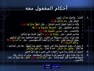 ‫أحكام المفعول معه‬
                                                                                        ‫ال ن ص ب ، و نا لص به إما أن يكون:‬
                                                                                            ‫َ‬         ‫َ َ مِ  ُ‬   ‫َّ غتْ  ُ‬              ‫.1‬
                                                                        ‫ال ف ع ل م ثل : مسا ر ال ر ج ل و ال ن ه ر .‬
                                                                          ‫َّ  ُ  ُ َ َّ غتْ َ‬       ‫َ‬            ‫مِ غتْ  ُ مِ غتْ‬    ‫•‬
                       ‫و أَ ما ما ي ش ب ه ال ف ع ل كامس م الفاع لَمِ ... م ثل: ال ظمِ لُّ مائ لٌ وا ل شَ جَ رَ .‬
                                                           ‫مِ غتْ‬                   ‫مِ‬        ‫مِ غتْ َ‬ ‫ ُ غتْ مِ  ُ‬            ‫َ َ‬   ‫•‬
                                    ‫وكامس م ال م ف عو ل ، م ث ل : ال ح دي ق ة م خدوم ة و تش جر ها .‬
                                       ‫َ َ َ‬             ‫ٌ‬      ‫َ مِ َ  ُ َ غتْ‬           ‫مِ غتْ َ‬ ‫َ غتْ  ُ مِ‬ ‫مِ‬                    ‫•‬
                                                      ‫ ُ َ َ‬
                                                    ‫وكالمصدر ، مثل : ي سرني ح ضو ر ك وا لمس ر  ة .‬
                                                                      ‫ ُ  ُ  ُ َ‬            ‫َ  ُ‬                                     ‫•‬
                     ‫وكامسم الفعل ، مثل : ر و ي د ك و ال سا ئ ل = أَ م ه ل ن ف س ك م عَ ال سا ئل.‬
                       ‫َّ مِ‬      ‫غتْ مِ غتْ َ غتْ َ َ َ‬      ‫َّ مِ َ‬      ‫ ُ َ غتْ َ َ َ‬                                            ‫•‬
         ‫َ غتْ َ  ُ غتْ  ُ .ٍ‬
           ‫وقد و ر دت ت راكيب مسمو ع ة من ال ع ر ب ، و ر د فيها ال م ف عو ل معه غ ي ر م س بو ق‬
                              ‫َ غتْ َ  ُ‬       ‫َ َ َ‬   ‫َ َ مِ‬      ‫َ ٌ‬                    ‫َ‬         ‫َ َ َ‬                            ‫•‬
            ‫َ‬      ‫َ َ‬
 ‫ب ف ع ل أو ب ش ب همِ ف ع ل ، ب ع د ) ما ( و )كيف( المستفهاميتين . مثل : ما أن ت و ال ب حغتْ رَ ؟‬
                                                                       ‫مِ مِ غتْ مِ غتْ .ٍ َ غتْ َ‬        ‫مِ مِ غتْ .ٍ‬
                                                                               ‫ و ك ي ف أ َ ن ت و ال ب ر د ؟‬
                                                                                  ‫َ غتْ َ‬      ‫َ غتْ َ غتْ َ‬
‫ل يجو ز أن يتقد م المفعو ل م ع ه على عا م ل ه – الفع ل وما ي ش ب ه ه ، ول على م ُ صا ح ب ه –‬
  ‫َ مِ مِ مِ‬            ‫ ُ غتْ مِ  ُ  ُ‬    ‫مِ‬       ‫مِ مِ مِ‬    ‫ ُ َ َ  ُ‬          ‫َ‬            ‫ ُ‬                                       ‫.1‬
                          ‫فل ي قا ل : وال ن ه ر مسا ر ال ر ج ل ، كما ل يقا ل : مسا ر ال نه ر وال ر ج ل.‬
                           ‫َّ  ُ  ُ‬     ‫َ َّ  ُ‬        ‫ ُ‬    ‫ ُ‬       ‫َّ  ُ  ُ‬ ‫َّ غتْ َ َ َ‬   ‫ ُ َ  ُ‬
                             ‫ليجو ز أن ي ف ص ل بين ه وبين ) الواو ( التي تعني ) مع ( أ ي فا لص ل.‬
                              ‫مِ .ٍ‬   ‫ُّ‬                                  ‫ ُ‬    ‫ ُ غتْ َ َ‬ ‫ ُ‬                                            ‫.2‬
          ‫مِ غتْ َ‬
           ‫إاذا جا ء ب ع د ه تا ب ع ، أو ض مي ر أو ما يحتا ج إلى المطابق ة ، و ج ب أن يرا عى ع ن د‬
                         ‫َ‬ ‫ ُ‬    ‫َ َ‬ ‫مِ‬                ‫ ُ‬             ‫َ مِ ٌ‬       ‫َ َ غتْ َ  ُ مِ ٌ‬                                     ‫.3‬
‫المطا ب ق ة المس م ق ب ل الوا و و ح د ه . مثل : كن ت أ َ نا و تش ريكي كا ل َخ ، ول ي ص ح أن يقا لَ :‬
       ‫ ُ‬          ‫َ مِ ُّ‬    ‫مِ‬        ‫ ُ  ُ َ َ َ مِ‬       ‫مِ َ غتْ َ  ُ‬   ‫ ُ َ غتْ َ‬           ‫َ َ مِ‬
                                                                                                 ‫كالرخوين.‬

                                                                    ‫القائمة‬
                                                                                      ‫السابق‬
                                                                    ‫الرئيسة‬
 