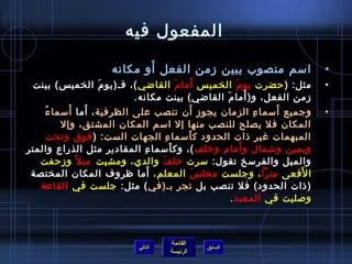 ‫المفعول فيه‬
                             ‫َ‬
                      ‫امسم منصوب يبين زمن الفعل أو مكانه‬                     ‫•‬
                      ‫َ‬                     ‫َ‬     ‫َ‬
 ‫مثل: ) حضرت يو م الخمي س أما م القاضي (، فـ)يو م الخمي س( بينت‬
                                                          ‫َ‬                  ‫•‬
                                                              ‫َ‬
                             ‫زمن الفعل، و) أما م القاضي( بينت مكانه.‬
                                                      ‫َ‬
    ‫ ُ‬       ‫َ‬   ‫َ‬                              ‫َ‬
       ‫وجميع أمسما ء الزمان يجوز أن تنصب على الظرفية ، أما أمسما ء‬
                                                                ‫مِ‬ ‫َ‬         ‫•‬
           ‫المكان فل يصلح للنصب منها إل امسم المكان المشتق ، وإل‬
       ‫المبهمات غير اذات الحدود ك أمسما ء الجهات الست : ) فوق وتحت‬
                                       ‫مِ‬     ‫َ‬
                                ‫مِ‬        ‫َ‬                 ‫َ‬
‫ويمين وتشمال و أمام ورخلف (، وك أمسما ء المقادير مثل الذراع والمتر‬
   ‫والميل والفرمسخ تقول: مسرت رخل ف والدي، ومشيت مي ل م ً وزحفت‬
                                     ‫َ‬
                                   ‫َ‬
 ‫ا لفعى مترا ، وجلست مجل  س المعلم، أما ظروف المكان المختصة‬
                                                    ‫َ‬                   ‫َ‬
   ‫)اذات الحدود( فل تنصب بل تجر بـ)في ( مثل: جلست في القاعة‬
                                                        ‫ولصليت في المعبد .‬



                                      ‫القائمة‬
                             ‫التالي‬             ‫السابق‬
                                      ‫الرئيسة‬
 