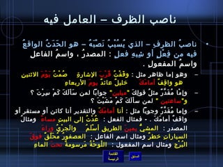 ‫نالصب الظرف – العامل فيه‬

  ‫نالص ب الظر فمِ – الذي ي س ب ب ن ص ب ه – هو ال ح د ث الواق ع ‬
   ‫ ُ‬         ‫َ َ  ُ‬         ‫ ُ  ُ غتْ  ُ َ غتْ َ  ُ‬                      ‫ ُ‬                     ‫•‬
      ‫مِ‬ ‫فيه من ف ع ل أو تشب ه فع ل : المصد ر ، وامس م الفاع ل‬
                   ‫ ُ‬     ‫ ُ‬                  ‫.ٍ‬     ‫مِ مِ‬      ‫مِ غتْ .ٍ‬
                                                           ‫وامس م المفعو ل .‬
                                                             ‫مِ‬              ‫ ُ‬
   ‫مِ‬ ‫وهو إما ظاهر مثل : و ق ف ت ق ر ب التشار  ة     لص م ت ي و م اليثني ن‬
               ‫ ُ غتْ  ُ َ غتْ َ‬         ‫مِ‬       ‫َ غتْ  ُ  ُ غتْ َ‬                          ‫–‬
                                 ‫مِ‬ ‫رخلي ل عائ د يو م الربعا ء‬
                                             ‫َ‬     ‫ٌ‬         ‫ٌ‬      ‫َ َ‬
                                                                     ‫  هو وا ق فٌ أما م ك‬
                                                                                ‫مِ‬
       ‫وإ ما م ق د ر مث ل قو ل ك  ميلين  جوابا لمن مسأ ل ك ك م مس ر تَ ؟‬
            ‫َ َ َ َ غتْ مِ غتْ‬                         ‫مِ َ‬ ‫ ُ‬ ‫غتْ  ُ َ َّ ٌ‬                 ‫–‬
                                ‫و مساعتين  لمن مسأ ل ك ك م م ش ي ت ؟‬
                                   ‫َ َ َ غتْ َ َ غتْ َ‬
‫وإما م ق د ر وجوبا مثل : أنا أما مك والتقدير أنا كائن أو مستقر أو‬
                                                    ‫َ َ‬                 ‫ ُ َ َّ ٌ‬            ‫–‬
  ‫ ُ‬ ‫واق ف أما م ك . - فمثال الفعل :   ع د ت إلى البي ت مسا ء ومثا ل‬
               ‫م ً‬             ‫مِ‬         ‫ ُ غتْ  ُ‬                 ‫َ َ‬           ‫ٌ‬
                   ‫َ‬ ‫المصد ر :   المش ي يمي ن الطري ق أ مس ل م    وا لج ر ي ورا ء‬
                             ‫َ غتْ  ُ‬   ‫غتْ َ  ُ‬      ‫مِ‬ ‫َ‬     ‫ُّ‬             ‫مِ‬
         ‫َ‬ ‫السيارا ت رخط ر ومثال امسم الفاعل :   العصفو ر م ح ل ق فو ق‬
                      ‫ ُ  ُ َ .ّ ٌ‬                                ‫ٌ‬       ‫مِ‬
         ‫ال ب رج ومثال امسم المفعول :   ال لو ح ة مرمسوم ة تح ت الما ء  ‬
            ‫مِ‬            ‫َ‬        ‫ٌ‬   ‫غتْ غتْ  ُ َ‬                                 ‫ ُ غتْ‬
                                                ‫القائمة‬
                                                            ‫السابق‬
                                                ‫الرئيسة‬
 