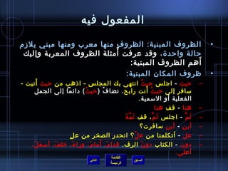 ‫المفعول فيه‬

‫الظروف المبنية: الظروف منها معرب ومنها مبني يلزم‬                                     ‫•‬
                          ‫م ً‬
 ‫حالة واحد ة، وقد عرفت أمثلة الظروف المعربة وإليك‬
                               ‫أهم الظروف المبنية:‬‫َ‬
                              ‫ظروف المكان المبنية:‬                                   ‫•‬
      ‫َ‬
‫حيث - اجل س حي ث انتهى بك المجل س - ااذهب من حيث أتيت -‬
                                                     ‫ ُ‬                          ‫–‬
                          ‫ ُ‬    ‫ ُ‬                      ‫ ُ َ‬
      ‫مسافر إلى حي ث أنت رابح . تضا ف ) حي ث ( دائما إلى الجمل‬
                                                                    ‫َ‬
                                                  ‫الفعلية أو المسمية.‬
                                                                ‫هنا - قف هنا‬     ‫–‬
                                        ‫َ َّ َ‬
                                         ‫يث م - اجل س يث م ، قف يث م ة‬
                                                             ‫َ َّ‬         ‫َ َّ‬   ‫–‬
                                                  ‫أين - أين مسافرت؟‬              ‫–‬
                  ‫.ٍ‬ ‫عل - أتكلمنا من ع ل ؟ انحدر الصخر من ع ل‬
                                               ‫ ُ‬                                ‫–‬
            ‫َ‬         ‫َ‬      ‫َ‬ ‫َ َ‬
   ‫دون - الكتاب دو ن الرف. قدا م، أما م، ورا ء، رخل ف، أمسف ل،‬
    ‫َ‬                                              ‫َ‬                             ‫–‬
                                                                      ‫أعلى.‬
                                        ‫القائمة‬
                               ‫التالي‬              ‫السابق‬
                                        ‫الرئيسة‬
 