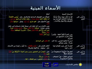 ‫السماء المبنية‬
                                                                                         ‫أمثلة‬                          ‫االسماء المبنية‬
 ‫ ُ‬ ‫فمثا له من الظرو ف الزماني ة والمكاني ة ، مثل : يوصي الطبا ء‬
                       ‫ ُ‬              ‫ ِ‬    ‫ ِ‬        ‫ ِ‬               ‫ ُ‬                              ‫ك ل ما ر ك بَ منها تركيبا م زجيا‬
                                                                                                               ‫َ ْ‬            ‫ ُ مِّ‬ ‫كُّ‬        ‫ما يبنى على‬
                                                                                                                                                         ‫ ُ‬
     ‫أ ن ي ن ظ ف ال ف م صبا ح مسا ء .، وق ف م ق د م البرنام ج ِ ب ي ن ب ي ن .‬
        ‫َْ َ َْ َ‬              ‫َ  ُ َ مِّ  ُ‬    ‫َ‬    ‫َ‬     ‫َ  ُ‬   ‫ْ  ُ َ نَّ َ‬                         ‫ص يرهما كالكلم ة الواحد ة م نْ‬
                                                                                                          ‫ ِ  ِ‬        ‫ ِ‬                ‫َ  ّ‬        ‫ ِ‬ ‫الفت ح‬
    ‫َ َ َ‬
     ‫و م ن الحوا ل مثل : هو جاري ب ي ت ب ي ت . ومثل : تفرقوا اش ذ ر‬
                            ‫َْ َ َْ َ‬                 ‫ ِ‬      ‫ ِ ْ‬                                      ‫الظرو ف والحوا ل والعدا د .‬
                                                                                                            ‫ ِ‬      ‫ ِ‬            ‫ ِ‬
                                                               ‫َ َ َ‬
                                                                ‫مذر‬
‫َ َ َ‬
 ‫ومن العدا د من أح د ع ش ر إلى تسع ة ع ش ر باستثنا ء ايثني ع ش ر‬
                      ‫ ِ‬           ‫َ َ َ َ‬           ‫َ َ َ َ‬                 ‫ ِ‬
   ‫وايثنتي ع ش ر ة . ص ر ف ت أح د ع ش ر دينارا ، إحدى ع ش ر ة لير ة .‬
      ‫،ً‬          ‫َ ْ َ َ‬                   ‫َ َ َ َ‬       ‫َ َ ْ  ُ‬         ‫َ ْ َ َ‬
         ‫َ  ِ  ِ َ َ‬
          ‫يثم ن متر ال رخا م يثليث ة ع ش ر دينارا ، ااشتري ت ال م ِ ع طَ ف ب س ت ة‬
                          ‫ْ‬     ‫ ُ‬                  ‫َ َ َ َ‬        ‫ ِ‬           ‫كُّ‬           ‫ ُ‬
                                                                                    ‫ع ش ر دينارا‬
                                                                                           ‫َ َ َ‬
                                                                      ‫َ َ ْ َ َ نَّ‬
                                                                         ‫مزر ت آيثا ر ب ع ل ب ك‬
                                                                                            ‫ ُ  ُ‬   ‫ ُ‬ ‫يبنى الجز ء الو ل فقط ، و يعر ب‬
                                                                                                           ‫ ُ‬        ‫ ُ‬     ‫ ُ‬
                                                                                                              ‫الخ ر إعرا ب الممنو ع من‬
                                                                                                                  ‫ ِ‬      ‫َ‬        ‫ ُ‬
                                                                                                                               ‫ ِ‬ ‫الصر ف‬
                                                               ‫ل طا ل ب في الساح ة .‬
                                                                 ‫ ِ‬         ‫ ِ َ‬                    ‫اسم ل النافي ة للجنس ، إذا كان‬
                                                                                                                      ‫ ِ‬
                                                                                                              ‫ ٍ‬ ‫مفردا ، وغي ر مضا ف‬
                                                                                                                         ‫َ‬
‫أعل م النا ث مثل : حذا م و قطا م . ما خ ت م بـ (ويه) من السما ء‬
‫ ِ‬                  ‫ ُ  ِ َ‬    ‫ ِ‬    ‫ ِ َ‬      ‫َ‬        ‫ ِ‬         ‫ ِ‬                                 ‫الوارد ة على ومزن ( فعا ل) وما‬
                                                                                                           ‫ ِ‬  ‫ ِ‬           ‫ ُ‬                  ‫ما يبنى على‬‫ ُ‬
                             ‫مثل : س ي ب و ي ه ، و حا لو ي ة وغي رها .‬
                                  ‫ ِ‬      ‫َ َ ْ  ِ‬   ‫ ِ ْ َ َ ْ  ِ‬                                                      ‫ختم بـ (ويه‬                  ‫ ِ‬ ‫الكس ر‬

 ‫مثل : أتعتذ ر عن الحضو ر بسب ب سف ر أخي ك ؟ أ َ ع ر ف ك م ن ق ب ل‬
 ‫ْ  ِ  ُ َ  ِ ْ َ ْ  ُ‬   ‫َ‬     ‫ ِ‬   ‫ ِ‬    ‫ ِ‬         ‫ ُ‬                                             ‫ْ‬ ‫الظرو ف ال م ب ه م ة المقطوع ة ع ن‬
                                                                                                          ‫ ُ‬        ‫ ُ ْ َ َ  ُ‬  ‫ ُ‬             ‫ما يبنى على‬
                                                                                                                                                         ‫ ُ‬
                                                         ‫ ِ ْ َ ْ  ُ‬
                                                           ‫ومن بعد‬                                                         ‫الاضاف ة لفظا‬
                                                                                                                                    ‫ ِ‬               ‫َ مِّ‬
                                                                                                                                                        ‫ال ض م‬
                                                                      ‫يا وائ ل ، مرحبا .‬
                                                                                ‫ ُ‬                   ‫المنادي ال ع ل م – غي ر المضا ف ،‬
                                                                                                       ‫ ِ‬      ‫ ُ‬      ‫َ َ  ُ‬
                                     ‫يا سائ ق ، أنزلني – من فضلك – هنا .‬
                                                                ‫ ُ‬                                                ‫وال ن ك ر ة المقصود ة.‬
                                                                                                                   ‫ ُ‬          ‫ ّ  ِ َ  ُ‬


                                                                                     ‫القائمة‬                                   ‫ملخص للساسيات‬
                                                                                                        ‫السابق‬
                                                                                     ‫الرئيسة‬
 