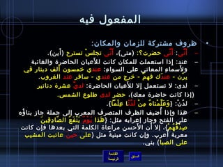 ‫المفعول فيه‬

                                                   ‫ظروف مشتركة للزمان والمكان:‬                                                   ‫•‬
               ‫– أ َ نى : أ َ نى حضرت؟: )متى(، أ َ نى تجل  س تسترح ) أين(.‬
                        ‫َ‬                 ‫غتْ‬               ‫َّ‬                                            ‫َّ‬               ‫َّ‬
                                                ‫َ‬
      ‫– عند: إاذا امستعملت للمكان كانت ل لعيان الحاضر ة والغائبة‬                                             ‫مِ‬
                      ‫َ‬
    ‫و لمسما ء المعاني على السوا ء: عند ي رخمسون ألف دينار في‬
                                                    ‫مِ‬                                           ‫مِ‬                 ‫َ‬
         ‫ب رن - عندَك فه م - رخرج من عند ي - مسافر عند الغروب .‬                     ‫ٌ‬                                   ‫مِ غتْ‬
        ‫– لدى: ل تستعمل إل ل لعيان الحاضر ة: لد ي عشر ة دنانير‬
                                ‫َّ‬                                    ‫َ‬          ‫مِ‬
                      ‫)إاذا كانت حاضر ة معك(، حضر لدى طلوع الشم س.‬
                                                       ‫– ل د ن: } و ع ل منا ه م ن ل د ن ا ع لما {.‬
                                                               ‫َ َ َّ غتْ  ُ مِ غتْ َ  ُ .ّ مِ غتْ‬               ‫ ُ غتْ‬
‫– هذا وإاذا أضيف الظرف المتصرف المعرب إلى جملة جاز بنا ؤه‬
 ‫ ُ‬                                                                                          ‫ ُ‬
           ‫.ّ مِ مِ َ‬
            ‫على الفتح وجاز إعرابه مثل: } هذا ي و م ي ن ف ع ال صا د قي ن‬
                            ‫َ غتْ  ُ َ غتْ َ  ُ‬   ‫َ‬
 ‫لص د ق ه م {، إل أن ا لحسن مراعا ة الكلمة التي بعدها فإن كانت‬                ‫َ‬         ‫َ‬              ‫مِ غتْ  ُ  ُ غتْ‬
    ‫معربة أعرب. وإن كانت مبني ة مثل ) على حي ن عاتبت المشيب‬
                          ‫َ‬                             ‫م ً‬                                         ‫ ُ‬
                                                                                      ‫على الصبا ( بني.‬
                                                              ‫القائمة‬
                                                                               ‫السابق‬
                                                              ‫الرئيسة‬
 