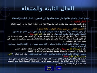 ‫الحال الثابتة والمتنقلة‬
      ‫تقسم الحال باعتبار دللتها على هيئة لصاحبها إلى قسمين : الحال الثابتة والمتنقلة‬
                                                                  ‫1 -    الحال الثابتة : -‬
    ‫وهي التي تدل على لصفة ملزم ة في لصاحبها ل تفارقه ، وتكون المل زمة في الصور الثلث‬
                                                        ‫.ٍ‬
                                                                               ‫التالية :‬
                                ‫أ( الصور ة الولى  أن يكون معناها التوكيد ، وهذا يشمل :‬
      ‫أن يكون معناها مؤ كدا لمحتوى الجملة الواقعة قبلها وأن يتفق معنى الحال مع مض مون‬            ‫•‬
                        ‫الجملة فتكون الحال ملزم ة لصاحبها وفق اذلك مثل : أنت أرخي محبا .‬
                                                                  ‫م ً‬
 ‫فالحال ”محبا “ دال ة على أم ر يثابت ل يفارق لصاحبه - محبة الخ لرخيه -  ومثل هذه الجملة ل بد‬
                                                               ‫.ٍ‬              ‫م ً‬
‫أن تكون إمسمي ة مكون ة من مبتدأ ورخبر وأن يكون المبتدأ والخبر إمسمين معرفتين جامدين - غير‬
                                                                           ‫م ً‬     ‫م ً‬
                                                                      ‫متصرفين ، غير مشتقين - .‬
 ‫ويشمل أيضا أن تكون الحال مؤكد ة لعاملها - الذي مسبب نصبها - في اللفظ والمعنى من فعل‬             ‫•‬
                                                                    ‫أو تشبه أو غيرهما .‬
      ‫مثل : وأرمسلناك للناس رمسول ، فكلمة )رمسول( وهي الحال تؤكد لفظا العامل- الفعل -‬
                    ‫)أرمسلنا( في الجملة . فالرمسالة ملزمة لصاحبها ومؤكد ة له في اللفظ .‬
  ‫ويشمل أيضا أن تكون الحال مؤكد ة لصاحبها - الذي أتت لتبين هيئته - مثل قوله تعالى  لمن‬          ‫•‬
                                                             ‫من في الرض ك لهم جميعا  .‬
                                                                          ‫ُّ‬
   ‫فكلمة )ج ميعا( وهي الحال جاءت مؤكد  ة لصاحبها المسم المولصول ) م ن( وهو في محل رفع‬
                       ‫َ غتْ‬                       ‫م ً‬
‫فاعل ، و) م ن( تفيد الدللة على العموم -عموم الناس - لن الحال )جميعا( أيضا تفيد التعميم ،‬
                                                                              ‫َ غتْ‬
                                                       ‫فقد كانت في الجملة مؤكد ة للعامل .‬

                                               ‫القائمة‬
                                                           ‫السابق‬
                                               ‫الرئيسة‬
 