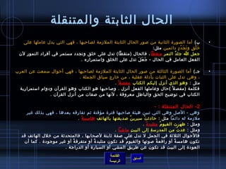 ‫الحال الثابتة والمتنقلة‬
   ‫ب( أما الصور ة الثانية من لصور الحال الثابتة الملزمة لصاحبها ، فهي التي يدل عاملها على‬              ‫•‬
                                                                 ‫رخ ل ق و ت ج د د دائمين مثل:‬
                                                                                  ‫َ غتْ .ٍ َ َ  ُ .ٍ‬
 ‫جعل ا جل د النم ر منقطا ، فالحال )منقطا( تدل على رخلق وتجدد مستمر في أفراد النمور لن‬
                                                                      ‫مِ‬      ‫م ً‬
                              ‫الفعل العامل في الحال - ج ع ل تدل على الخلق وامستمراره .‬
                                                          ‫َ َ َ‬

‫جـ( أما الصور ة الثالثة من لصور الحال الثابتة الملزمة لصاحبها ، فهي أحوال مسمعت عن العرب‬               ‫•‬
                              ‫، وهي تدل على الثبات بأدلة عقلية ، من رخارج مسياق الجملة .‬
                                               ‫مثل : وهو الذي أنزل إليكم الكتاب مفص ل م ً .‬
 ‫فكلمة )مفص ل م ً (حال وعاملها الفعل أنزل . ولصاحبها هو الكتاب وهو القرآن ودوام امستمرارية‬
                ‫الكتاب في توضيح الحق والباطل معروفة ، لنها من لصفات من أنزل القرآن .‬

                                                                           ‫2 - الحال المتنقلة : -‬
    ‫وهي - اللصل وهي التي تبين هيئة لصاحبها فتر ة مؤقتة يثم تفارقه بعدها ، فهي بذلك غير‬
                               ‫ملزمة له دائما مثل : حاديث ت مسيري ن لصديقتها بالهاتف هامس ة .‬
                                 ‫م ً‬                          ‫ ُ‬     ‫غتْ‬
                                                                    ‫ومثل : ظهرت الغيو م متلبد  ة .‬
                                                                         ‫م ً‬        ‫ ُ‬
                                                  ‫ومثل : عد ت من المدرمس ة إلى البي ت ماتشيا .‬
                                                                 ‫مِ‬          ‫مِ‬            ‫ ُ‬
  ‫فالحوال الثل يثة في الجمل ل تدل على لصفة يثابتة للصحابها ، فالمتحديثة من رخلل الهاتف قد‬
   ‫تكون هامس ة أو رافع ة لصوتها والغيو م قد تكون متلبد  ة أو متفرق ة أو غير موجود ة . كما أن‬
                           ‫م ً‬         ‫م ً‬              ‫ ُ‬                      ‫م ً‬    ‫م ً‬
                       ‫العود ة إلى البيت قد تكون عن طري ق المشي أو السيار ة أو الدراجة .‬
                                                           ‫مِ‬
                                                  ‫القائمة‬
                                                               ‫السابق‬
                                                  ‫الرئيسة‬
 