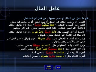‫عامل الحال‬
              ‫هو ما عمل في الحال أي مسبب نصبها , من فعل أو تشبه فعل .‬
  ‫العامل في نصب الحال هو الفعل أو تشبه الفعل أو ما يكون فيه معنى‬               ‫•‬
 ‫الفعل مثل أمسماء التشار ة:  فتل ك ب يو ت ه م رخاوي ة  حيث كان عامل الحال‬
                         ‫م ً‬  ‫َ  ُ  ُ َ  ُ غتْ‬
                    ‫ ُ‬
   ‫)رخاوي ة( هو امسم التشار ة )تلك( الذي يتضمن معنى أتشير إلى بيوتهم .‬
                                                                     ‫م ً‬
 ‫  وكذلك أدوات التشبيه مثل كأن ك كريما حات م طي ء . إاذ كان عامل الحال‬
                      ‫.ٍ‬   ‫ ُ‬          ‫َ‬                                       ‫•‬
                          ‫)كريما( هو )كا ن( التي تحمل معنى أتشبهك .‬
                                                     ‫ ُ‬
‫ومثل اذلك أمسماء الفعال مثل :  نزا ل مسرعا . حيث )نزال ( امسم فعل أمر‬
                                 ‫مِ‬                                            ‫•‬
                                         ‫مبني على الكسر بمعنى إنزل .‬
        ‫ومن اذلك أدوات المستفهام مثل : كيف أنت موظفا بمعنى أتساءل‬              ‫•‬
           ‫وأدوات التمني مثل : ليتك مستقيما تصي ر وزيرا . بمعنى أتمنى‬
                               ‫ ُ‬                                              ‫•‬
                       ‫ ُ‬ ‫أدوات التنبيه مثل : ها أنت اذا حاضرا . بمعنى أنب ه‬   ‫•‬
              ‫أدوات النداء مثل : يا مسعيد مكرما ضيوفه . بمعنى أرخاطب‬           ‫•‬



                                     ‫القائمة‬
                                               ‫السابق‬
                                     ‫الرئيسة‬
 