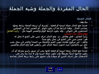 ‫الحال المفرد ة والجملة وتشبه الجملة‬
                                                                      ‫الحال الجملة‬
                                                                        ‫ملحظة :‬      ‫•‬
       ‫عندما تقع الحال جملة امسمية أو فعلية , يشترط أن ترتبط الجملة برابط يصلها‬
                                          ‫ ُ‬                                         ‫•‬
        ‫بصاحب الحال , وهذا الرابط إما أن يكون الواو , أو الضمير كما في الجملتين‬
‫السابقتين على التوالي . وقد يكون الرابط الواو والضمير كليهما مثل : رأي ت العام لَ‬
         ‫ ُ‬
                                                         ‫وهو واق ف تحت الشم س  ‬
                                                                       ‫ ُ‬
        ‫رأي ت العامل : فعل وفاعل ، و : واو الحال حرف مبني على الفتح ل محل له ‬‫ ُ‬
                                    ‫هو : ضمير مبني على الفتح في محل رفع مبتدأ‬
    ‫واقف : رخبر مرفوع علمته تنوين الضم والجملة من المبتدأ والخبر في محل نصب‬
     ‫حال من )العامل( حيث احتوت جملة الحال على رابطين هما واو الحال والضمير‬
                                                                            ‫معا .‬
     ‫عندما تقع الحال جملة امسمية أو فعلية فإنها يجب أن تسبق بامس م معرفة أي أن‬
                 ‫.ٍ‬                                                                  ‫•‬
        ‫يكون لصاحبها امسما معروفا وأن تكون جملة رخبرية وأن ل تبدأ بما يدل على‬
 ‫المستقبال مثل )حرف السين أو مسوف( وأن تحتوي على رابط يربط الحال بصاحبه .‬




                                         ‫القائمة‬
                                                   ‫السابق‬
                                         ‫الرئيسة‬
 