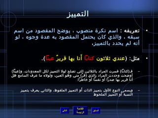 ‫التمييز‬

 ‫تعريفه : امسم نكر ة منصوب ، يوضح المقصود من امسم‬                                   ‫•‬
 ‫مسبقه ، والذي كان يحتمل المقصود به عد ة وجوه ، لو‬
                              ‫أنه لم يحدد بالتمييز ،‬

                                       ‫َ‬
                   ‫مثل: ) عندي يثليثون كتابا أنا بها قري ر عينا (.‬
                           ‫ٌ‬                                                        ‫•‬

‫فـ)كتابا( فسرت المراد بالثليثين التي تصلح لول التمييز لكل المعدودات، و)عينا(‬    ‫–‬
‫أوضحت وحددت المراد بالذي )ق ر( مني وهو العين، ولوله ما عرف السامع هل‬
                                           ‫َّ‬
                                        ‫أنا قرير بها لصدرا أو نفسا أو رخاطرا:‬

                                           ‫َ‬
     ‫ويسمى النوع الول بتمييز الذات أو التمييز الملفوظ، والثاني يعرف بتمييز‬      ‫–‬
                                                                     ‫َ‬
                                                   ‫النسبة أو التمييز الملحوظ‬



                                            ‫القائمة‬
                                ‫التالي‬                ‫السابق‬
                                            ‫الرئيسة‬
 