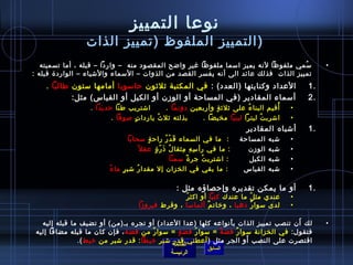 ‫نوعا التمييز‬
                 ‫) التمييز الملفوظ )تمييز الذات‬
   ‫مسمي ملفوظا لنه يميز امسما ملفوظا غير واضح المقصود منه  – واردا – قبله ، أما تسميته‬
                                                                                     ‫ ُ‬                                    ‫•‬
‫تمييز الذات فذلك عائد الى أنه يفسر القصد من الذوات – المسماء والتشياء – الوارد ة قبله :‬
    ‫العداد وكنايتها )العدد( : في المكتبة يثليثون حامسوبا أمامها مستون طالبا .‬                                         ‫.1‬
            ‫أمسماء المقادير )في المساحة أو الوزن أو الكيل أو القياس( مثل:‬                                             ‫.2‬
              ‫أقيم البنا ء على يثليث ة وأربعين دونما .      اتشتريب طنا حديدا .     ‬
                                                               ‫.ٍ‬         ‫ ُ‬         ‫ ُ‬                           ‫•‬
                          ‫اتشرب ت ليترا لبنيا مخيضا .      بذلته يثل ث ياردا ت لصوفا .‬
                                  ‫.ٍ‬      ‫ ُ‬                                   ‫ ُ‬                                 ‫•‬
                                                                                              ‫أتشباه المقادير‬         ‫.1‬
                                     ‫المساحة     :  ما في السماء ق د ر راح ة مسحابا‬
                                                   ‫.ٍ‬         ‫َ غتْ  ُ‬                                     ‫تشبه‬   ‫•‬
                                            ‫الوزن        : ما في رأ مس ه مثقا ل ُ اذ ر  ة عق ل م ً‬
                                                      ‫َ .ّ .ٍ‬            ‫مِ مِ مِ‬                          ‫تشبه‬   ‫•‬
                                                                    ‫الكيل         : اتشتري ت جر  ة مسمنا‬
                                                                            ‫م ً‬   ‫ ُ‬                       ‫تشبه‬   ‫•‬
                         ‫القياس       : ما بقي في الخزان إل مقدا ر تشب ر.ٍ ما ءم ً‬
                                         ‫ ُ‬                                                                ‫تشبه‬   ‫•‬

                                                          ‫أو ما يمكن تقديره وإحصاؤه مثل :‬                             ‫.1‬
                                                    ‫عندي مث ل ما عندك كتبا أو اكث ر ‬
                                                     ‫ ُ‬                      ‫ ُ‬                                   ‫•‬
                                       ‫لدى مسوا ر اذهبا ، ورخات م ألمامسا ، وقرط فيروزا‬
                                                              ‫ٌ‬                 ‫ٌ‬                                 ‫•‬

   ‫لك َأن تنصب تمييز الذات ب أنواعه كلها )عدا العداد( أو تجره بـ)من( أو تضيف ما قبله إليه‬
                                                                     ‫َ‬                                                     ‫•‬
 ‫فتقول: في الخزانة مسوا ر فض ة = مسوا ر فض ة = مسوا ر من فض ة ، فإن كان ما قبله مضافا إليه‬
                                         ‫ٌ‬        ‫.ٍ‬    ‫ ُ‬       ‫م ً‬   ‫ٌ‬
                                                                         ‫َ‬
               ‫اقتصرت على النصب أو الجر مثل ) أعطني قدر تشبر رخيطا : قدر تشبر من رخيط (.‬
                                                ‫القائمة‬
                                                           ‫السابق‬                  ‫ ‬
                                               ‫الرئيسة‬
 