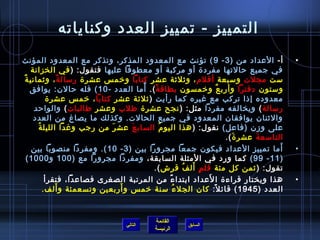 ‫التمييز - تمييز العدد وكناياته‬
‫أ- العداد من ) 3 - 9 ( تؤنث مع المعدود المذكر، وتذكر مع المعدود المؤنث‬                            ‫•‬
    ‫في جميع حالتها مفرد ة أو مركبة أو معطوفا عليها فتقول: ) في الخزانة‬
‫مست مجلت ومسبعة أقلم ، ويثليثة عشر كتابا ورخم س عشر ة رمسال ة ، ويثماني ة‬
‫ٌ‬                 ‫م ً‬
                                        ‫م ً‬
    ‫ومستون دفترا وأرب ع ورخمسون بطاق ة (. أما العدد - 01 ( فله حالن: يوافق‬
                                              ‫م ً‬                         ‫ٌ‬
            ‫معدوده إاذا تركب مع غيره كما رأيت ) يثليثة عشر كتابا ، رخم س عشر ة‬
     ‫رمسالة ( ويخالفه مفردا مثل: ) نجح عشر ة طلب وعشر طالبات ( والواحد‬
     ‫واليثنان يوافقان المعدود في جميع الحالت. وكذلك ما يصاغ من العدد‬
      ‫ ُ‬ ‫على وزن )فاعل( نقول: ) هذا اليو م الساب ع عش ر من رجب وغدا الليل ة‬
                                ‫َ‬   ‫َ‬             ‫ ُ‬
                                                                            ‫التامسع ة عشر  ة (.‬
                                                                               ‫َ‬      ‫َ‬
    ‫أما تمييز العداد فيكون جمعا مجرورا بين ) 3 - 01 (. ومفردا منصوبا بين‬                      ‫َ‬   ‫•‬
  ‫) 11 - 99 ( كما ورد في المثلة السابقة، ومفردا مجرورا مع ) 001 و 0001 (‬
                                                            ‫.ٍ َ  ُ‬
                                             ‫تقول: ) يثمن كل مئة قل م أل ف قرش (.‬
                                                     ‫م ً‬            ‫َ‬
           ‫هذا ويختار قراء ة ا لعداد ابتدا ء من المرتبة الصغرى فصاعدا، فتقرأ‬                      ‫•‬
                ‫َ‬                 ‫َ‬
          ‫العدد ) 5491 ( قائ ل: كان الجل ء مسنة رخم س و أربعين وتسعمئة و ألف.‬
                                                         ‫ ُ‬           ‫م ً‬


                                                ‫القائمة‬
                                     ‫التالي‬                 ‫السابق‬
                                                ‫الرئيسة‬
 