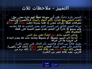 ‫التمييز - ملحظات يثلث‬
                                                   ‫َ‬
      ‫التمييز نكر ة دائما ، فإن أتى معرفة لفظا فهو نكر ة معنى مثل:‬               ‫•‬
    ‫) طبت النف  س ببيع الدار (. ) أ َ لم أرخوك ر أمسه (، فـ)النف س( و)ر أ مسه(‬
          ‫غتْ َ‬                    ‫غتْ‬   ‫مِ َ‬                      ‫َ‬
      ‫غتْ‬         ‫َ‬
‫معرفتان لفظا نكرتان معنى إاذ هما بمنزلة ) طبت نفسا ، ألم ر أمسا (.‬
                                           ‫مِ‬
    ‫مرتبة التمييز الت أرخر عن المميز الذي يعتبر النالصب له فل يتقدمه‬
                                                             ‫غتْ‬                 ‫•‬
                ‫ولم يسمع إل نادرا في الشعر تقدم تمييز النسبة على فعله‬
                                                                 ‫المتصرف مثل:‬
                  ‫وداعي المنون ينادي جهارا انفسا تطيب بنيل المنى‬             ‫–‬
                                     ‫َ‬                            ‫َ‬
‫أما إاذا كان التمييز ملفوظا، أو ملحوظا وعامله جامد فل يتقدم البتة ل‬
                                                              ‫مِ‬             ‫–‬
                                         ‫في ضرور ة ول في غيرها.‬
      ‫يفرق غالبا بين الحال والتمييز ب أن الحال على معنى )في(،‬
                                ‫َ‬                                                ‫•‬
‫والتمييز على معنى )من(، فمعنى ) جئت راكبا (: )جئت في ركوبي(،‬
      ‫ومعنى ) لله دره فارمسا ، بعت يثليثة عشر كتابا (: )لله دره من‬
                              ‫فارس، بعت يثليثة عشر من الكتب(.‬



                                       ‫القائمة‬
                                                 ‫السابق‬
                                       ‫الرئيسة‬
 