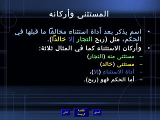 ‫المستثنى وأركانه‬
                                 ‫َ‬
‫امسم يذكر بعد أدا ة امستثناء مخالفا ما قبلها في‬                    ‫•‬
            ‫الحكم ، مثل )ربح التجار إل رخالدا (.‬
                                              ‫َ‬
        ‫و أركان المستثناء كما في المثال يثليثة:‬                    ‫•‬
                                  ‫مستثنى منه ) التجار (‬        ‫–‬
                                           ‫مستثنى ) رخالد (‬    ‫–‬
                                    ‫أدا ة المستثنا ء ) إل (،‬
                                             ‫مِ‬                ‫–‬
                                ‫أما الحكم فهو )ربح(.‬           ‫–‬




                           ‫القائمة‬
                  ‫التالي‬             ‫السابق‬
                           ‫الرئيسة‬
 