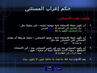 ‫حكم إعراب المستثنى‬
                                               ‫وجوب نصب المستثنى:‬

          ‫أن تكون جملة المستثناء تامة موجبة )مثبته – غير منفية( مثل :‬               ‫.1‬
                              ‫نزل اللعبون إلى الساحة إل حام ي المرمى‬
                                         ‫َ‬                                      ‫•‬
                                     ‫م ً‬ ‫ردد المنشدون النشيد ما رخل مسعيدا‬      ‫•‬


‫أن ت كون جملة المستثناء تامة – وجود المستثنى – منفية تشريطة أن يتقدم‬
                                                              ‫َ‬                     ‫.1‬
                                   ‫المستثنى على المستثنى منه مثل :‬
                                                        ‫ٌ‬ ‫ما جاء إل عليا أح د‬   ‫•‬

      ‫أن يكون المستثنى منه من غير جن س المستثنى منه – في المستثناء‬                  ‫.1‬
                  ‫المنقطع - مسواء أكانت الجملة مثبتة أم منفية . نقول :‬
                                    ‫لصعد الركاب إلى الطائر ة إل حقائ ب هم‬
                                     ‫َ َ‬                                        ‫•‬

             ‫بعد الدوات ) ما رخل، ما عدا، ما حاتشا، لي س، ل يكون، بيد (.‬            ‫.1‬


                                    ‫القائمة‬
                                               ‫السابق‬
                                    ‫الرئيسة‬
 