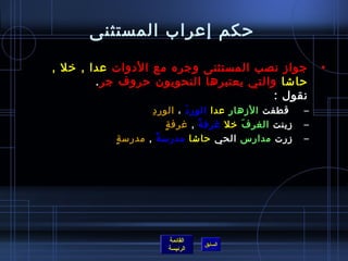 ‫حكم إعراب المستثنى‬

‫جواز نصب المستثنى وجره مع الدوات عدا , رخل ,‬                         ‫•‬
         ‫حاتشا والتي يعتبرها النحويون حروف جر .‬
                                         ‫نقول :‬
                      ‫مِ‬ ‫قطفت الزهار عدا الور د ، الور د‬
                                      ‫َ‬                          ‫–‬
                              ‫.ٍ‬ ‫زينت الغر ف رخل غرف ة , غرف ة‬
                                         ‫م ً‬       ‫َ‬             ‫–‬
           ‫زرت مدارس الحي حاتشا مدرمس ة , مدرمس ة.ٍ‬
                          ‫م ً‬                                    ‫–‬




                          ‫القائمة‬
                                    ‫السابق‬
                          ‫الرئيسة‬
 