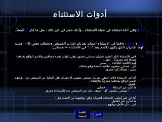 ‫أدوات المستثناء‬
‫إل : وهي أدا ة امستثناء في جملة المستثناء , وأدا ة حصر في غير اذلك ، مثل ما فاز إل المج د.‬
 ‫ ُ‬                                                                                                         ‫•‬



‫غير و مسوى : وهما في المستثناء امسمان يعربان إعراب المستثنى ويحملن معنى إل -  ويثبت‬                         ‫•‬
                       ‫لهما العراب الذي يكون للمسم بعد ” إل  “ في المستثناء –المستثنى:‬

 ‫ففي المستثناء التام المثبت تعربان مستثنى منصوب وفي الوقت نفسه مضافتين والمسم الواقع بعدهما‬             ‫–‬
                                                                   ‫مضافا إليه مجرورا . نقول :‬
                                                             ‫.ٍ‬ ‫فهم التلميذ القاعد ة غي ر مسمي ر‬
                                                                       ‫َ‬
                                              ‫غير : مستثنى منصوب علمته الفتحة وهو مضاف‬
                                                                      ‫مسمير : مضاف إليه مجرور‬


‫أما في المستثناء التام المنفي تعربان مستثنى منصوب أو تعربان على البدلية من المستثنى منه ، ويكون‬         ‫–‬
                                                         ‫المسم الواقع بعدهما مجرورا بالضافة .‬
                                                                                       ‫فنقول :‬
                                                               ‫ما كتبت من الرمسالة مسوى فصلين‬
                       ‫مسوى : بدل عن المستثنى منه )الرمسالة( مجرور‬   ‫مسوى : مستثنى منصوب أو‬

                               ‫أما في غير أمسلوب المستثناء فتعربان وفق موقعهما من الجملة مثل :‬          ‫–‬
                                                                           ‫مِ‬ ‫ما اح تر م غي ر العام ل‬
                                                                                      ‫ ُ‬   ‫ ُ َ‬
                                                                        ‫غير : نائب فاعل مرفوع‬


                                                   ‫القائمة‬
                                                                 ‫السابق‬
                                                   ‫الرئيسة‬
 