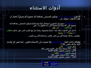 ‫أدوات المستثناء‬
   ‫الدوات : رخل , عدا , حاتشا ويكون المستثنى بعدهما إما منصوبا أو مجرورا باعتبار أن‬                  ‫•‬
                                                          ‫هذه الدوات حروف جر .‬

   ‫ما رخل و ماعدا –يمنع جل النحويين امستعمال )ما( مع )حاتشا( ويكون المستثنى بعدهما إما‬           ‫•‬
                                ‫منصوبا على المستثناء أو منصوبا على أنه مفعول به . مثل:‬
                                                         ‫يقرأ  ُ الطلب ما عدا ايثنين منهم.‬   ‫•‬
                                                                        ‫َ‬
‫إاذا لم تكن الدوات )رخل، عدا، حاتشا( مصحوبة ب)ما( جاز مع النصب الجر، مثل: )اذهب الطلب‬    ‫•‬
                                                              ‫رخل مسعيدا = رخل مسعيد(.‬
                                                                ‫.ٍ‬
                                       ‫َ‬                            ‫َ‬
                         ‫والنصب ب)رخل، وعدا( أكثر من الجر، والجر ب)حاتشا( أكثر من النصب.‬


‫وهنالك أداتان هما لي س ول يكون ول تعتبران في المستثناء فعلين , إنما تعتبر كل واحد ة‬                  ‫•‬
                                                             ‫أدا ة ترادف معنى )إل (:‬
                                                                    ‫َ‬ ‫مسافر القوم لي س المير‬     ‫–‬
                                          ‫لي س : أدا ة امستثناء مبنية على الفتح بمعنى )إل(‬
                                                  ‫المير : مستثنى منصوب علمته الفتحة‬
                                                           ‫َ‬ ‫انسحب الجنود ل يكون القائد‬
                                                                      ‫ ُ‬                         ‫–‬
                                                      ‫ل يكون : أدا ة امستثناء بمعنى )إل(‬
                                                  ‫القائد : مستثنى منصوب علمته الفتحة‬

                                             ‫القائمة‬
                                                           ‫السابق‬
                                             ‫الرئيسة‬
 