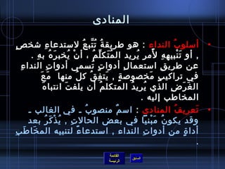 ‫المنادى‬

  ‫أمسلو ب النداء : هو طريق ة ت تب ع لمستدعا ء تشخ ص.ٍ‬
                     ‫مِ‬                        ‫ ُ  ُ َّ  ُ‬                                     ‫ ُ‬                   ‫•‬
           ‫, أو ت نبيه ه لمر يريد ال م تك ل م ، أ ن يخب ر ه ب ه .‬
             ‫َ  ُ مِ‬             ‫غتْ  ُ‬                 ‫ ُ َ ِّ  ُ‬        ‫ ُ‬          ‫مِ م ً‬         ‫َ غتْ‬
    ‫مِ‬ ‫عن طري ق امستعما ل أدوا ت تسمى أدوا ت الندا ء‬
                        ‫مِ‬                            ‫.ٍمِ  ُ‬        ‫مِ‬                   ‫مِ‬
               ‫َ َ‬
                ‫في تراكي ب.ٍ مخصولص ة , يت ف ق ك ل منها  م ع‬
                                        ‫ ُ‬          ‫.ٍ َ مِ  ُ‬                   ‫َ‬
                ‫َ‬ ‫ال غ ر ض الذي يري د المتكل م أن يلف ت انتبا ه‬
                               ‫َ‬                              ‫ ُ‬        ‫ ُ  ُ‬                ‫َ َ مِ‬
                                                                             ‫المخاطب إليه .‬
          ‫تعري ف المنادى : امس م منصو ب ـ في الغالب ـ‬
                                                 ‫ ُ‬                ‫ٌ‬                              ‫ ُ‬          ‫َ‬     ‫•‬
          ‫وقد يكو ن م بنيا في بعض الحال ت , ي ذ ك ر بعد‬
                   ‫مِ  ُ غتْ َ  ُ‬                                                  ‫ ُ َ غتْ‬
‫أدا  ة من أدوا ت النداء , امستدعا ء لتنبيه الم خا ط ب‬
‫َ َ مِ‬                                     ‫م ً‬                                ‫مِ‬                           ‫.ٍ‬
                                                                                                                ‫.‬
                                                         ‫القائمة‬
                                                                        ‫السابق‬
                                                         ‫الرئيسة‬
 