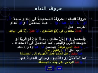 ‫حروف النداء‬

‫حرو ف النداء :الحرو ف المستعمل ة في الندا ء مسبع ة : أ َ ,‬
           ‫ٌ‬       ‫مِ‬           ‫ ُ‬        ‫ ُ‬                   ‫ ُ‬          ‫•‬
     ‫مِ‬ ‫أ ي , يا , أيا , هيا , وا   ,  حي ث يست ع م ل أ و أ ي لندا ء‬
               ‫غتْ‬     ‫غتْ َ  ُ‬    ‫ ُ  ُ‬                          ‫غتْ‬
                                                   ‫القري ب ، مثل :‬
                                                            ‫مِ‬
‫أ عاد ل مساعدني في ر ف ع ال صندو ق . أ ي رخلي ل , ر د على الها تف .‬
   ‫مِ‬       ‫ ُ َّ َ‬ ‫ ُ‬     ‫غتْ‬   ‫مِ‬   ‫ ُ‬   ‫َ غتْ مِ‬         ‫ ُ‬         ‫–‬


       ‫  و تستعمل ) يا ( ل ك ل منادى , بعيدا كا ن أو قريبا أو‬
                   ‫َ‬                   ‫مِ  ُ ِّ‬           ‫ ُ‬               ‫•‬
    ‫متومسط ال ق ر ب وال بع د , كما تستعم ل في المستغايثة ـ‬
                     ‫ ُ‬      ‫ ُ‬     ‫ ُ مِ‬       ‫ ُ غتْ مِ‬
         ‫يا عما د الدين ت وق ف .وتستعمل أيا , هيا و ) وا ( لنداء‬
                                                  ‫غتْ‬ ‫َ‬      ‫َ‬         ‫–‬
                               ‫البعيد .مثل : أ يا إبراهي م , تعا ل .‬
                                 ‫َ‬          ‫ ُ‬
         ‫هيا مسلي م , هل أت م م ت و لص ل الكهربا ء إلى المشترك!  ‬
                           ‫مِ‬        ‫َ غتْ َ َ غتْ َ‬      ‫ ُ‬
           ‫كما ت س ت ع م ل )وا( لل ندب ة ـ ومسيأتي الحدي ث عنها‬
                ‫ ُ‬                ‫ ُ مِ‬         ‫ ُ غتْ َ غتْ َ  ُ‬          ‫•‬
                          ‫وا عب د الرحمن, هل و ج د ت ال مح ف ظ ة .‬
                            ‫مِ َ َ َ‬    ‫َ َ َ َ‬            ‫َ‬           ‫–‬
                                    ‫القائمة‬
                                              ‫السابق‬
                                    ‫الرئيسة‬
 