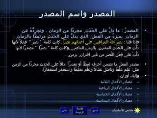 ‫المصدر واسم المصدر‬
         ‫المصد ر : ما د لنَّ على ال ح دث  ِ مجردا من الزمان . وتج ر د ه عن‬
             ‫ ِ كُّ  ُ‬                           ‫َ َ‬                          ‫ ُ‬              ‫•‬
 ‫الزمان  ِ يميز ه من الفعل  ِ الذي يد ل على ال ح د ث مرتبطا بالزمان  ِ .‬
                          ‫َ َ  ِ‬        ‫كُّ‬                      ‫ ُ‬
‫فإذا قلنا : نصر ا ُ العراقيين على أعدائهم نصرا, كانت كلمة  ُ  نصر   فعل ،ً لنها‬
          ‫ ِ‬    ‫َ َ َ‬                ‫ ِ  ِ َ ْ‬                          ‫َ َ َ‬
   ‫دلت على الحدث المقترن  ِ بالزمن المااضي ,وكانت كلمة  نصرا   مصدرا لنها‬
                                                         ‫َ  ِ‬       ‫َ َ  ِ‬       ‫َ نَّ‬
                                     ‫دلت على فعل النصر من غير  ِ اقتران  ٍ بزمن  ٍ .‬
                                                                   ‫ ِ ْ  ِ نَّ  ِ‬ ‫َ نَّ ْ‬
                                         ‫َ‬          ‫َ‬
‫مصدر الفعل ما تضمن أحرفه لفظا أو تقديرا، دال ،ً على الحدث مجردا من الزمن‬                      ‫•‬
                ‫مثل: علم علما ونااضل نضال ،ً وعلم تعليما واستغفر استغفارا.‬
                                             ‫نَّ‬               ‫ْ‬    ‫ ِ‬
                                                                       ‫َ‬
                                                              ‫وإليك أومزان :‬                  ‫•‬
                                                                               ‫َ‬
                                                                  ‫مصادر الفعال الثليثية‬   ‫–‬
                                                                                 ‫َ‬
                                                                 ‫مصادر الفعال الرباعية‬    ‫–‬
                                                                        ‫َ‬
                                                           ‫مصادر الفعال الخماسية‬          ‫–‬
                                                                          ‫َ‬
                                                          ‫مصادر الفعال السداسية.‬          ‫–‬

                                            ‫القائمة‬                      ‫ملخص للساسيات‬
                                 ‫التالي‬                 ‫السابق‬
                                            ‫الرئيسة‬
 