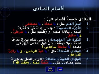 ‫أقسام المنادى‬

                                                                 ‫المنادى رخمس ة أقسا م ه ي :‬
                                                                   ‫َ‬   ‫.ٍ‬     ‫ ُ‬
                           ‫امس م ال ع ل م مثل : يا مسعا د , يا مصطفى .‬
                                                                ‫غتْ‬                                       ‫َ َ مِ‬             ‫ ُ‬         ‫.1‬
                  ‫ال ن ك ر ة المقصو د  ة : وتعني ندا ء م ن ل ت ع رمِ ف‬
                  ‫ ُ‬       ‫َ غتْ‬      ‫مِ َ َ غتْ‬                                       ‫َ  ُ‬                              ‫َّ مِ َ‬        ‫.2‬
  ‫امس م ه ، بدل ل ة لصف ت ه أو وظي ف ت ه مثل : يا تشرط يُّ ,‬
                     ‫ ُ‬                          ‫َ مِ مِ‬               ‫َ‬         ‫َ مِ مِ مِ مِ‬                  ‫َ  ُ مِ‬
                                                                                                      ‫و يا مسا ئ ق .‬
                                                                                                             ‫مِ  ُ‬
        ‫ال نكر ة غي ر المقصو د  ة : وتعني ندا ء من ل ت عغتْ ر ف ُ‬
             ‫َ مِ‬                   ‫َ‬                                       ‫َ مِ‬                       ‫ ُ‬                          ‫.ّ‬   ‫.3‬
                  ‫امس م ه ، ول لص ف ت ه ، مث ل قو ل تشخ ص ع ل ق في‬
                          ‫.ٍ َ مِ َ‬                      ‫مِ‬              ‫ ُ‬              ‫مِ َ َ  ُ‬                     ‫َ  ُ‬
                                                            ‫م ص عد أ يا مسامعا مساعدني !‬                                  ‫مِ غتْ َ‬
‫المنادى ال مضا ف مثل : يا عب د الرحم ن ، و يا را ك بَ‬
     ‫مِ‬                          ‫مِ‬                 ‫َ‬                                      ‫ ُ‬      ‫ ُ‬                                   ‫.4‬
                                                                                                               ‫ال درا ج ة .‬
                                                                                                                  ‫َ مِ‬          ‫َّ‬
   ‫ٌ‬ ‫المنادى الشبي ه بالمضا ف : هو ما اتصل به تشي ء‬                 ‫ ُ‬                         ‫ ُ‬                                       ‫.5‬
           ‫ي ت م م معناه.  , مثل : يا م ت قنا ع م ل ه , و ف ق ك ا !‬
               ‫ ُ‬       ‫َ َ .ّ َ‬          ‫َ َ َ  ُ‬           ‫ ُ غتْ مِ‬                                                     ‫ ُ َ ِّ  ُ‬
                                                                        ‫القائمة‬
                                                                                          ‫السابق‬
                                                                        ‫الرئيسة‬
 