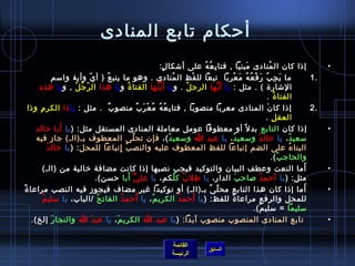 ‫أحكام تابع المنادى‬
                                                                          ‫إاذا كان ال منادى مبنيا , فتا ب ع ه على أتشكا ل:‬
                                                                             ‫.ٍ‬                      ‫مِ  ُ  ُ‬                      ‫َ‬                   ‫ ُ‬                         ‫•‬
                      ‫ما ي ج ب ر ف ع ه م عربا  تبعا لل فظ ال منادى . وهو ما يتب ع ُ ) أ ي.ّ وأية وامسم‬
                                                                                   ‫ ُ‬          ‫غتْ‬                         ‫َ مِ  ُ َ غتْ  ُ  ُ َ غتْ‬                         ‫.1‬
          ‫التشار ة ( . مثل : يا أ يها الرج ل . و يا أ ي تها الفتا  ة ُ و يا هذا ال ر.ّ ج ل , و يا هذه‬
                                ‫ ُ  ُ‬                                  ‫َّ  ُ‬                ‫ ُ‬                   ‫ُّ‬
                                                                                                                                                    ‫الفتا  ة .‬
                                                                                                                                                             ‫ ُ‬
    ‫إاذا كا ن المنادى معربا منصوبا , فتا ب ع ه م عغتْ ر ب منصو ب  . مثل : يا اذا الكر م واذا‬
          ‫مِ‬                                ‫ٌ‬                 ‫مِ  ُ  ُ  ُ َ ٌ‬                                                                        ‫َ‬                       ‫.2‬
                                                                                                                                                   ‫العق ل . ‬
                                                                                                                                                          ‫مِ‬
                         ‫َ‬
         ‫إاذا كان التابع بد ل م ً أو معطوفا عومل معاملة المنادى المستقل مثل: ) يا أبا رخالد‬                                                                                       ‫•‬
         ‫مسعي د ، يا رخال د ومسعي د ، يا عبد ا ومسعي د (، فإن تح لى المعطوف بـ)الـ( جاز فيه‬
                                                         ‫َّ‬                     ‫ ُ‬                                      ‫ ُ‬                 ‫ ُ‬                      ‫ ُ‬
                 ‫ ُ‬ ‫البنا ء على الضم إتباعا للفظ المعطوف عليه والنص ب إتباعا للمحل : ) يا رخال د‬
                                                 ‫ ُ مِ‬                                                                                                                ‫ ُ‬
                                                                                                                                                          ‫والحاج ب (.‬
                                                                                                                                                                ‫ ُ‬
                ‫أما النعت وعطف البيان والتوكيد فيجب نصبها إاذا كانت مضافة رخالية من )الـ(‬                                                                                ‫َ‬        ‫•‬
                                                       ‫ُّ َ‬
                                        ‫مثل: ) يا أحم د لصاح ب الدار، يا طل ب ك ل كم، يا عل ي أبا حسن(.‬
                                                                                      ‫ ُ َّ‬                                   ‫َ‬                 ‫ ُ‬
‫أما إاذا كان هذا التابع مح ل ى بـ)الـ( أو توكيدا غير مضاف فيجوز فيه النصب مراعا  ةم ً‬                     ‫.ّ م ً‬                                                           ‫َ‬      ‫•‬
             ‫ ُ‬                          ‫ ُ‬        ‫ ُ‬       ‫َ‬
                ‫للمحل والرفع مراعا  ة للفظ: ) يا أحم د الكري م ، يا أحم د الفات ح /الباب، يا مسلي م‬
                                                                    ‫ ُ‬                   ‫ ُ‬        ‫َ‬                ‫م ً‬
                                                                                                                                       ‫مسليما = مسلي م(.‬
                                                                                                                                              ‫ٌ‬
       ‫تابع المنادى المنصوب منصوب أبدا: ) يا عبد ا الكري م ، يا عب د ا والنجا ر إلخ(.‬
                      ‫َ‬               ‫َ‬        ‫َ‬                                                                                                                                  ‫•‬


                                                                                        ‫القائمة‬
                                                                                                              ‫السابق‬
                                                                                        ‫الرئيسة‬
 