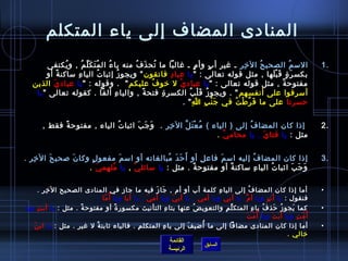 ‫المنادى المضاف إلى ياء المتكلم‬
        ‫المس م الصحي ح ال رخ ر ـ غير أ ب وأ م ـ غالبا ما تح ذ ف منه يا ء ال م ت ك ل م , و يكتفى‬
               ‫ ُ‬     ‫ ُ َ َ ِّ  ُ‬    ‫ ُ‬       ‫ ُ َ  ُ‬                     ‫.ٍ‬     ‫.ٍ‬       ‫مِ مِ‬    ‫ ُ‬             ‫ ُ‬                 ‫.1‬
        ‫بكس ر  ة ق ب لها , مثل قوله تعالى :  يا عبا د فاتقون  ويجو ز إيثبا ت اليا ء مساكن ة أو‬
           ‫م ً‬     ‫مِ‬              ‫ ُ‬       ‫ ُ‬              ‫مِ‬                                         ‫َ .ٍ َ غتْ َ‬
   ‫مفتوح ة , مثل قوله تعالى :  يا عباد ي ل رخو ف عليكم   . وقوله :  يا عباد يَ الذين‬
                                                      ‫ ُ‬       ‫غتْ‬                                             ‫م ً‬
    ‫أمسرفوا على أنفسهم  . ويجو ز ق ل ب الكسر  ة فتح ة , واليا ء ألفا . كقوله تعالى  يا‬
                                         ‫مِ‬       ‫م ً‬    ‫مِ‬           ‫ ُ َ غتْ  ُ‬
                                                                   ‫حسرتا على ما ف ر ط ت في ج ن ب ا  .‬
                                                                        ‫مِ‬     ‫َ غتْ مِ‬ ‫َ َّ غتْ  ُ‬


       ‫إاذا كان المضا ف إلى ) الياء ( م ع ت ل ال رخ ر .   و ج ب ايثبا ت الياء , مفتوح ة فقط ,‬
             ‫م ً‬             ‫ ُ‬      ‫َ َ َ‬     ‫مِ مِ‬   ‫ ُ غتْ َ َّ‬           ‫ ُ‬                                                       ‫.2‬
                                                                   ‫مثل : يا فتا ي , يا محام ي .‬
                                                                     ‫َّ‬          ‫َ‬


  ‫مِ مِ‬   ‫َ‬      ‫َ‬     ‫.ٍ‬         ‫َ‬              ‫َ َ َ  ُ‬
‫إاذا كان المضا ف إليه امس م فاع ل أو أ ح د مبالغاته أو امس م مفعو ل وكا ن لصحي ح ال رخ ر .‬
                                                              ‫مِ‬ ‫َ‬         ‫ ُ‬                                                         ‫.3‬
                      ‫و ج ب ايثبا ت اليا ء مساكن ة أو مفتوح ة . مثل : يا مسائل ي , يا مل هم ي .‬
                          ‫ ُ مِ َ‬    ‫غتْ‬                  ‫م ً‬      ‫م ً‬        ‫مِ‬  ‫ ُ‬      ‫َ َ َ‬

      ‫أما إاذا كان المضا ف إلى اليا ء كلمة أب أو أم , جا ز فيه ما جاز في المنادى الصحيح ال رخ ر .‬
        ‫مِ مِ‬                                           ‫َ َ‬                              ‫مِ‬             ‫ ُ‬                            ‫•‬
                             ‫ما .‬
                                ‫.ّ‬ ‫فنقول : يا أ ب ويا أ م . يا أبي ويا أمي , يا أب ي ويا أم ي , يا أبا ويا أ  ُ‬
                                                     ‫َ‬             ‫َ‬                                ‫ِّ‬           ‫مِ‬
‫كما يجو ز حذ ف يا ء المتك ل م والتعوي ض عنها بتا ء التأنيث مكسور  ة أو مفتوح ة . مثل : يا أب تمِ ويا‬
                      ‫م ً‬               ‫م ً‬                    ‫مِ‬           ‫ ُ‬              ‫ِّ مِ‬          ‫مِ‬ ‫ ُ‬     ‫ ُ َ‬   ‫َ‬         ‫•‬
                                                                                                  ‫أ  ُ م ت ويا أ ب ت ويا أ  ُم ت .‬
                                                                                                       ‫.ّ َ‬         ‫َ َ‬       ‫.ّ مِ‬
   ‫َ‬                                              ‫مِ‬        ‫مِ‬            ‫َ‬    ‫ ُ‬
     ‫أما إاذا كان المنادى مضافا إلى ما أضي ف إلى يا ء المتكل م . فالياء يثابت ة ل غير . مثل : يا اب ن‬
                           ‫ٌ‬                                                                                                          ‫•‬
                                                                                                                          ‫رخالي .‬
                                                                  ‫القائمة‬
                                                                                  ‫السابق‬
                                                                  ‫الرئيسة‬
 