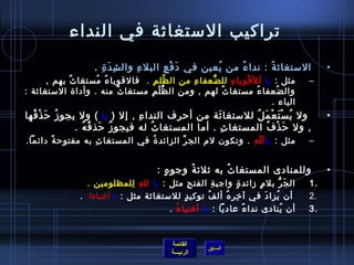 ‫تراكيب المستغايثة في النداء‬
                    ‫المستغايث ة : ندا ء من يعين في د ف ع البل ء وال ش د  ة .‬
                      ‫مِ َ مِ‬    ‫مِ‬     ‫َ غتْ مِ‬    ‫ ُ‬   ‫ ُ‬      ‫ ُ‬                          ‫•‬
       ‫مثل : يا لل قغتْ ويا ء لل ضعفا ء من ال ظل م . فالقويا ء مستغا ث بهم ,‬
             ‫ٌ‬       ‫ ُ  ُ‬          ‫َّ مِ‬     ‫مِ‬   ‫ُّ‬   ‫مِ مِ‬        ‫َ‬                  ‫–‬
‫وال ضعفا ء مستغا ث لهم , ومن ال ظ ل م مستغا ث منه . وأدا ة المستغايثة :‬
                           ‫ٌ‬      ‫ َُّ غتْ مِ‬         ‫ٌ‬           ‫ ُ‬     ‫ ُ‬
                                                                       ‫الياء .‬
‫ ول ي س ت ع م ل للمستغا يثة من أحرف الندا ء , إل ) يا ( ول يجو ز ح ذ فها‬
  ‫ ُ َ غتْ  ُ‬                 ‫مِ‬                 ‫َ‬       ‫ ُ غتْ َ غتْ َ  ُ‬                   ‫•‬
              ‫, ول ح ذ ف المستغا ث . أما المستغا ث له فيجو ز حذ ف ه .‬
                ‫ ُ َ  ُ  ُ‬       ‫ ُ‬                ‫مِ‬        ‫َ غتْ  ُ‬
‫مثل : يا ل ل ه . وتكون لم الج ر الزائد  ة في المستغا ثمِ به مفتوح ة دائما.‬
       ‫م ً‬                       ‫ ُ‬        ‫ِّ‬               ‫َ .ّ مِ‬                     ‫–‬


                                     ‫وللمنادى المستغا ث به يثليث ة وجو ه :  ‬
                                         ‫.ٍ‬    ‫ ُ‬         ‫ ُ‬                                 ‫•‬
                 ‫ال ج ر بل م زائد  ة واجب ة الفت ح مثل : يا لل ه للمظلومين .‬
                                ‫مِ مِ‬             ‫مِ‬     ‫مِ‬       ‫.ٍ‬     ‫.ٍ‬      ‫َ ُّ‬   ‫.1‬
               ‫  أن يزا د في آ رخ ر ه أل ف توكي د للمستغايثة مثل : يا أغنياءا  .‬
                                               ‫.ٍ‬     ‫ ُ‬    ‫مِ مِ  ُ‬        ‫ ُ َ‬        ‫.2‬
                                          ‫أن ينادى ندا ء عاديا : يا أغنيا ء .‬
                                            ‫ ُ‬                       ‫م ً‬           ‫ ُ‬   ‫.3‬


                                            ‫القائمة‬
                                                        ‫السابق‬
                                            ‫الرئيسة‬
 