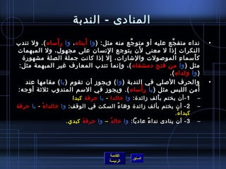 ‫المنادى - الندبة‬
               ‫َ‬            ‫َ‬
‫نداء متف جع عليه أو متو جع منه مثل: ) وا أبتاه ، وا ر أمساه (. ول تندب‬
                                             ‫َّ‬             ‫َّ‬                        ‫•‬
                                     ‫مِ‬         ‫َ‬
‫النكرات إاذا ل معنى لن يتوجع ا لنسان على مجهول، ول المبهمات‬    ‫مِ‬
  ‫ك أمسما ء المولصولت والتشارات، إل إاذا كانت جملة الصلة مشهور ة‬
                                        ‫مِ‬                        ‫مِ‬ ‫َ‬
 ‫مثل ) وا من فتح دمشقاه (، وإنما تندب المعارف غير المبهمة مثل:‬
                                                           ‫) وا ولداه (.‬
    ‫والحرف اللصلي في الندبة ) وا ( ويجوز أن تقوم ) يا ( مقامها عند‬                    ‫•‬
                                                  ‫غتْ‬
‫أمن اللب س مثل ) يا ر أمساه (. ويجوز في المسم المندوب يثليثة أوجه:‬     ‫َ‬
                          ‫1 -أن يختم ب ألف زائد ة: وا رخالدا - يا حرقة كبدا‬
                                                                 ‫َ‬                ‫–‬
‫2 - أن يختم بألف زائد ة وها ء السكت في الوقف: وا رخالدا هغتْ - يا حرقة‬
                                               ‫ ُ‬                                 ‫–‬
                                                                        ‫كبدا ه.‬
                                                                         ‫غتْ‬
                        ‫3 - أن ينادى ندا ء عاديا: وا رخال د ُ – وا حرق ة كبدي.‬
                              ‫َ‬                             ‫م ً‬                   ‫–‬




                                          ‫القائمة‬
                                                     ‫السابق‬
                                          ‫الرئيسة‬
 